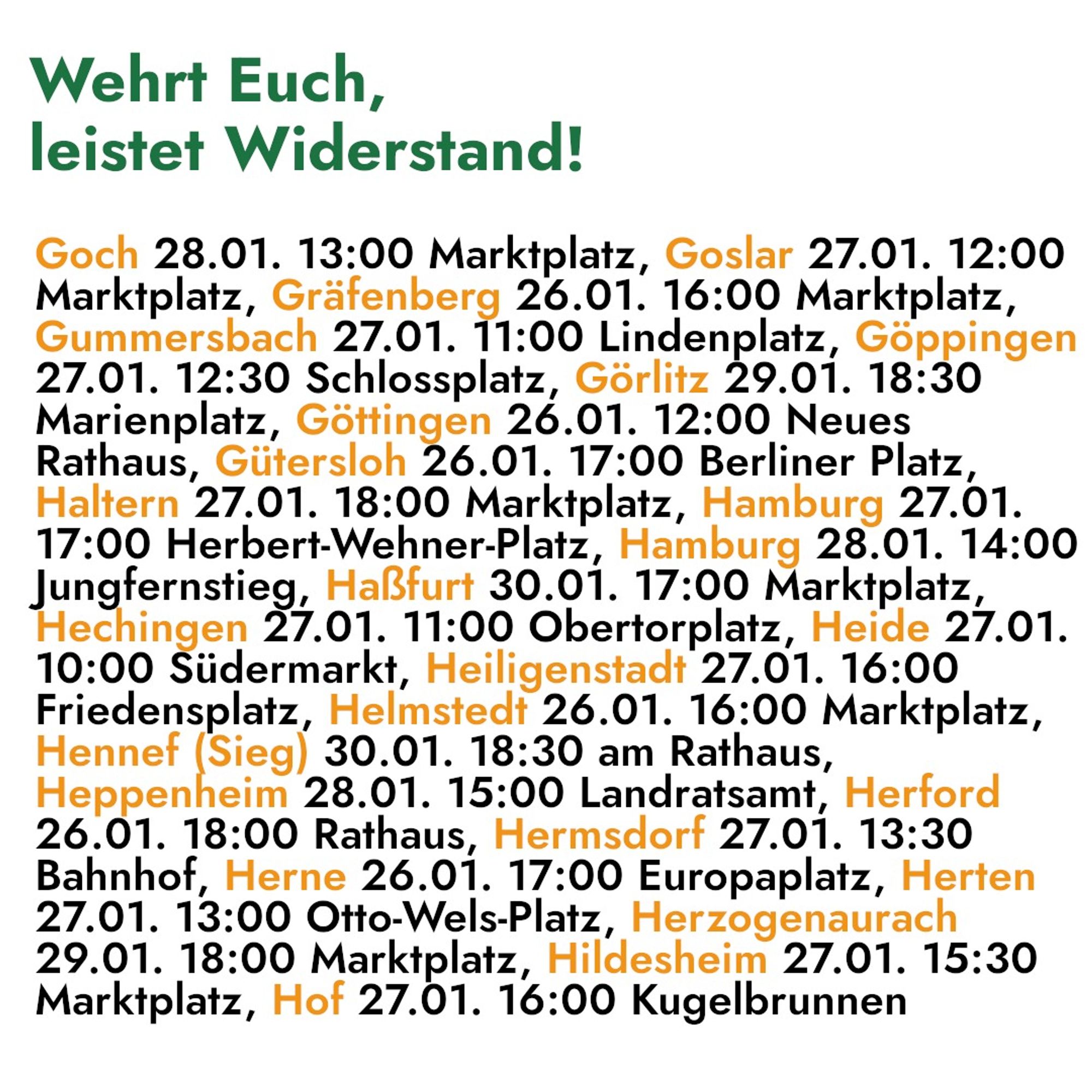 Wehrt Euch, 
leistet Widerstand! 

Goch 28.01. 13:00 Marktplatz, Goslar 27.01. 12:00 
Marktplatz, Gräfenberg 26. 01. 16:00 Marktplatz, 
Gummersbach 27.01. 11:00 Lindenplatz, Göppingen 
27.01. 12:30 Schlossplatz, Görlitz 39. 01. 18:30 
Marienplatz, Göttingen 26.01. 12:00 Neues 
Rathaus, Gütersloh 26.01. 17:00 Berliner Platz, 
Haltern 27.01. 18:00 Marktplatz, Hamburg 27. 01. 
17:00 Herbert-Wehner- Platz, Hamburg 28. 01. 14:00 
Jungfernstieg, Haßfurt 30. 01. 17:00 Markin latz, 
Hechingen 27.01. 11:00 Obertorplatz, Heide 27.01. 
10:00 Südermarkt, Heilig enstadt 27.01. 16:00 
Friedensplatz, Halsıtadt 26.01. 16:00 Marktplatz, 
Hennef Sieg) 30.01. 18:30 am Rathaus, 
Heppenheim 28.01. 15:00 Landratsamt, Herford 
26.01. 18:00 Rathaus, Hermsdorf 27.01. 13:30 
Bahnhof, Herne 26.01. 17:00 Europaplatz, Herten 
27.01. 13:00 Otto-Wels-Platz, Herzogenaurach 
29.01. 18:00 Marktplatz, Hildesheim 27.01. 15:30 
Marktplatz, Hof 27. 1. 16:00 Kugelbrunnen