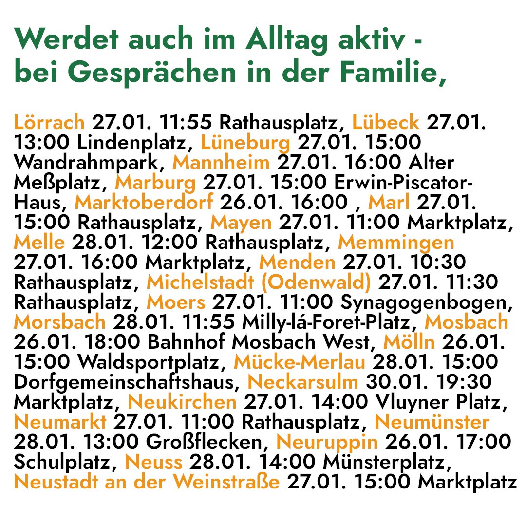 Werdet auch im Alltag aktiv - 
bei Gesprächen in der Familie, 

Lörrach 27.01. 11:55 Rathausplatz, Lübeck 27.01. 
13:00 Lindenplatz, Lüneburg 27.01. 15:00 
Wandrahmpark, Mannheim 27.01. 16:00 Alter 
Meßplatz, Marburg 27.01. 15:00 Erwin-Piscator- 
Haus, Marktoberdorf 26.01. 16:00 , Marl 27.01. 
15:00 Rathausplatz, Mayen 27.01. 11:00 Marktplatz, 
Melle 28.01. 12:00 Rathausplatz, Memmingen 
27.01. 16:00 Marktplatz, Menden 27.01. 10:30 
Rathausplatz, Michelstadt (Odenwald) 27.01. 11:30 
Rathausplatz, Moers 27.01. 11:00 Synagogenbogen, 
Morsbach 28.01. 11:55 Milly-la-Foret-Platz, Mosbach 
26.01. 18:00 Bahnhof Mosbach West, Mölln 26.01. 
15:00 Waldsportplatz, Mücke-Merlau 28.01. 15:00 
Dorfgemeinschaftshaus, Neckarsulm 30.01. 19:30 
Marktplatz, Neukirchen 27.01. 14:00 Vluyner Platz, 
Neumarkt 27.01. 11:00 Rathausplatz, Neumünster 
28.01. 13:00 Großflecken, Neuruppin 26.01. 17:00 
Schulplatz, Neuss 28.01. 14:00 Münsterplatz, 
Neustadt an der Weinstraße 27.01. 15:00 Marktplatz