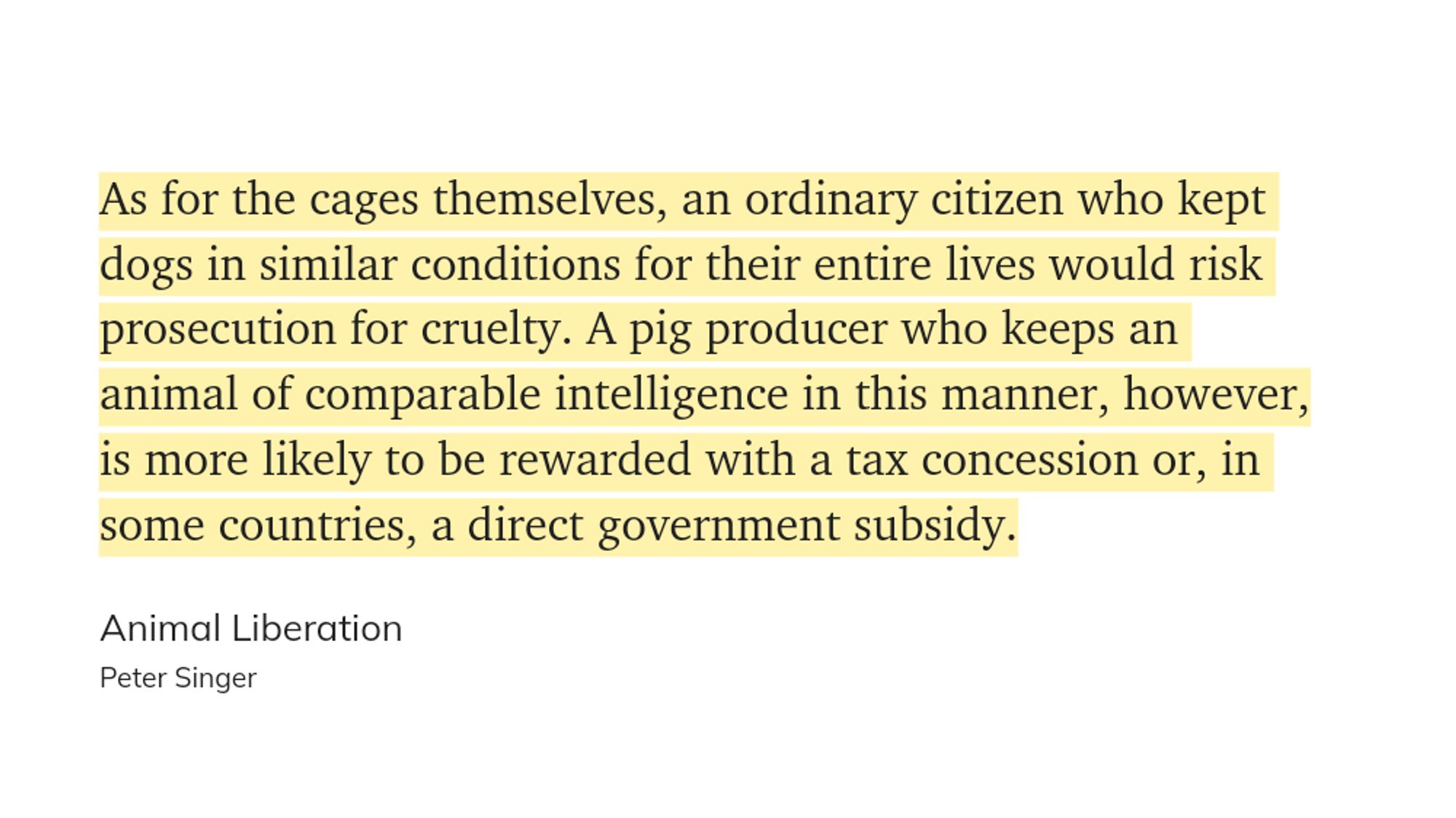 As for the cages themselves, an ordinary citizen who kept dogs in similar conditions for their entire lives would risk prosecution for cruelty. A pig producer who keeps an animal of comparable intelligence in this manner, however, is more likely to be rewarded with a tax concession or, in some countries, a direct government subsidy.