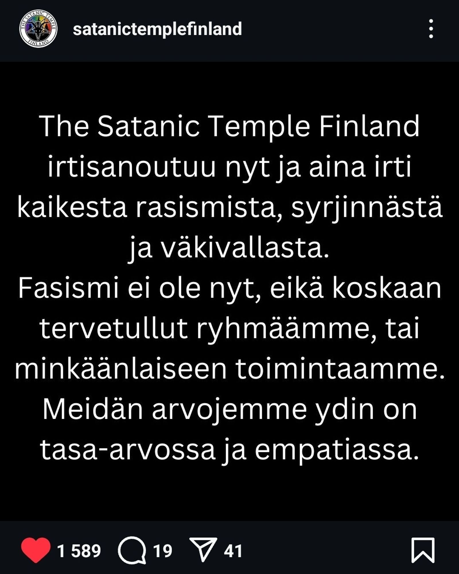 The Satanic Temple Finland irtisanoutuu kaikesta rasismista, syrjinnästä ja väkivallasta. Fasismi ei ole nyt, eikä koskaan tervetullut ryhmäämme, tai minkäänlaiseen toimintaamme. Meidän arvojemme ydin on tasa-arvossa ja empatiassa.