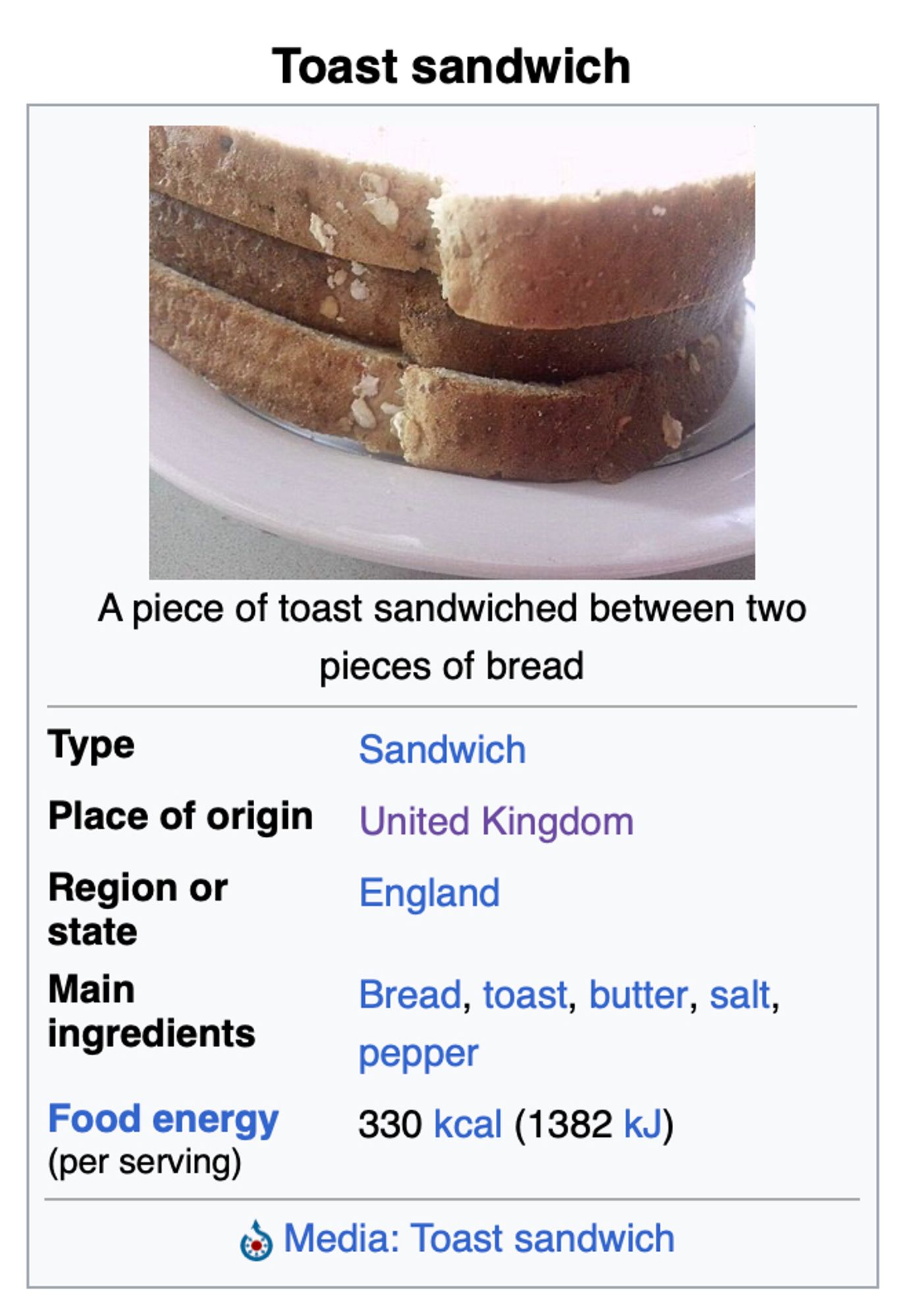 a wikipedia card for Toast sandwich:

A piece of toast sandwiched between two pieces of bread

Type: Sandwich
Place of origin: United Kingdom
Region or state: England
Main ingredients: Bread, toast, butter, salt, pepper
Food energy (per serving): 330 kcal (1382 kJ)