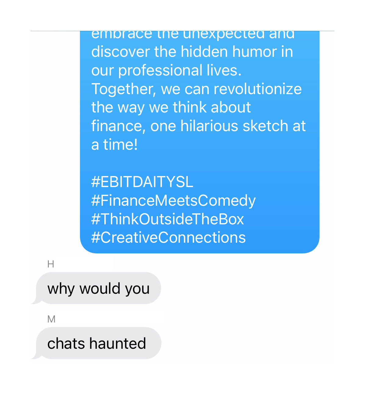 The end of the original text message: "embrace the unexpected and discover the hidden humor in our professional lives. Together, we can revolutionize the way we think about finance, one hilarious sketch at a time!

#EBITDAITYSL #FinanceMeetsComedy #ThinkOutsideTheBox #CreativeConnections"

H: "why would you"

M: "chats haunted"