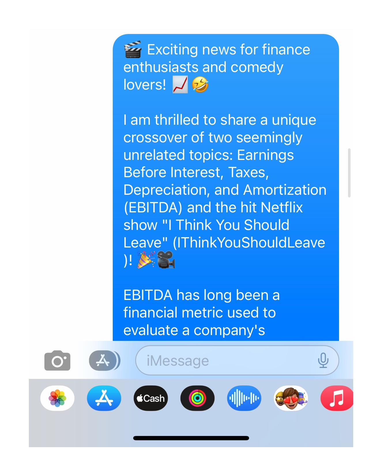 A text message begins with:

🎬 Exciting news for finance enthusiasts and comedy lovers! 📈🤣

I am thrilled to share a unique crossover of two seemingly unrelated topics: Earnings Before Interest, Taxes, Depreciation, and Amortization (EBITDA) and the hit Netflix show "I Think You Should Leave" (IThinkYouShouldLeave)! 🎉🎥

EBITDA has long been a financial metric used to evaluate a company's...