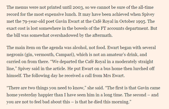 The menus were not printed until 2003, so we cannot be sure of the all-time record for the most expensive lunch. It may have been achieved when Spivey met the 79-year-old poet Gavin Ewart at the Café Royal in October 1995. The exact cost is lost somewhere in the bowels of the FT accounts department. But the bill was somewhat overshadowed by the aftermath.

The main item on the agenda was alcohol, not food. Ewart began with several negronis (gin, vermouth, Campari), which is not an amateur’s drink, and carried on from there. “We departed the Café Royal in a moderately straight line,” Spivey said in the article. He put Ewart on a bus home then lurched off himself. The following day he received a call from Mrs Ewart.

“There are two things you need to know,” she said. “The first is that Gavin came home yesterday happier than I have seen him in a long time. The second – and you are not to feel bad about this – is that he died this morning.”