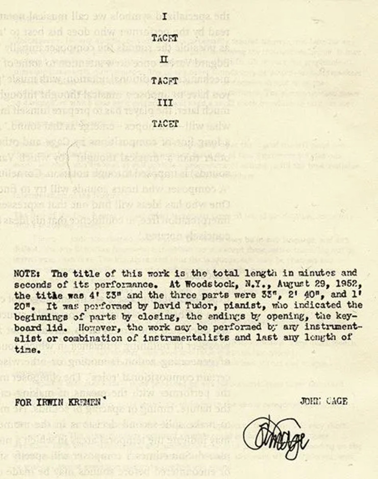 Front page of sheet music for John Cage's 4'33". The document reads I TACET, II TACET, III TACET. NOTE: The title of this work is the total length in minutes and seconds of its performance. At Woodstock, N.Y., August 29, 1952, the title was 4'33" and the three parts were 33", 2'40", and 1'20". It was performed by David Tudor, pianist, who indicated the beginnings of parts by closing, the endings by opening, the keyboard lid. However, the work may be performed by any instrumentalist or combination of instrumentalists and last any length of time. FOR IRWIN KREMEN. The document is signed by John Cage'