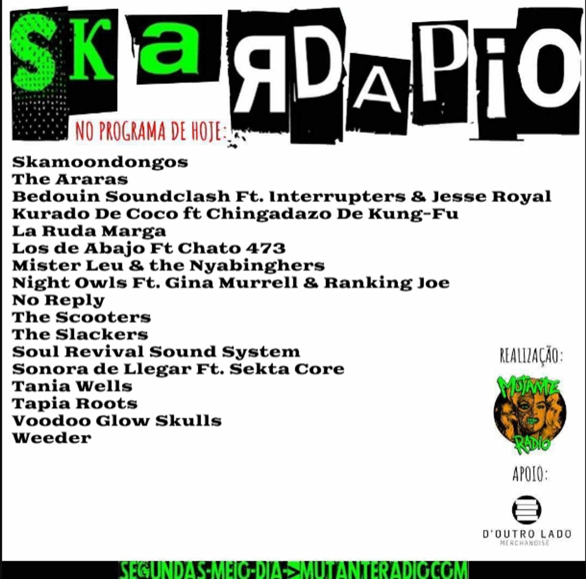 Skardapio edição 140 a partir do meio-dia em www.mutanteradio.com , a playlist de hoje é a seguinte 👇:

Skardapio 140 
Sigam @skardapio (Instagram/Threads)

1. Skamoondongos "Binário"
2. The Araras "Arara"
3. Bedouin Soundclash "When the Night Feels My Song (feat. The Interrupters & Jesse Royal)"
4. Kurado De Coco ft Chingadazo De Kung-Fu "Sal De Mar"
5. La Ruda Marga "Elixir"
6. Los de Abajo Ft Chato 473 "Dulce Justicia"] 
7. Mister Leu & the Nyabinghers "Gohstbusters Ska"
8. Night Owls Ft. Gina Murrell & Ranking Joe "Got Tha Will (Lee Moses)"
9. No Reply "Big Bad Takeway"
10. The Scooters "Unity"
11. The Slackers "What We Gonna Do Now"
12. Soul Revival Sound System "Stop Me (The Smiths)"
13. Sonora de Llegar Ft. Sekta Core "Deskalabro"
14. Tania Wells "Emperador Maní"
15. Tapia Roots "Rapadx 69"
16. Voodoo Glow Skulls "South Of Heaven (Slayer)"
17. Weeder "Island Of The Sun (Weezer)"