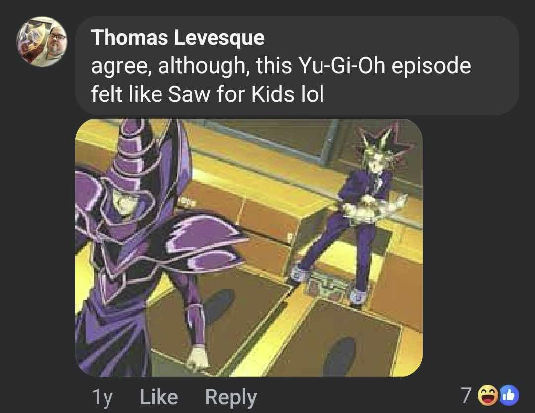 (this is a first try at this)

A screenshot of a facebook comment from Thomas Levesque that reads "agree, although, this Yu-Gi-Oh episode felt like Saw for Kids lol." it shows a screen shot from an episode that my Significant Other responded to by saying "before duel monsters was a thing yu-gi-oh was extremely saw there's a reason season 0 never got a 4kids dub" 