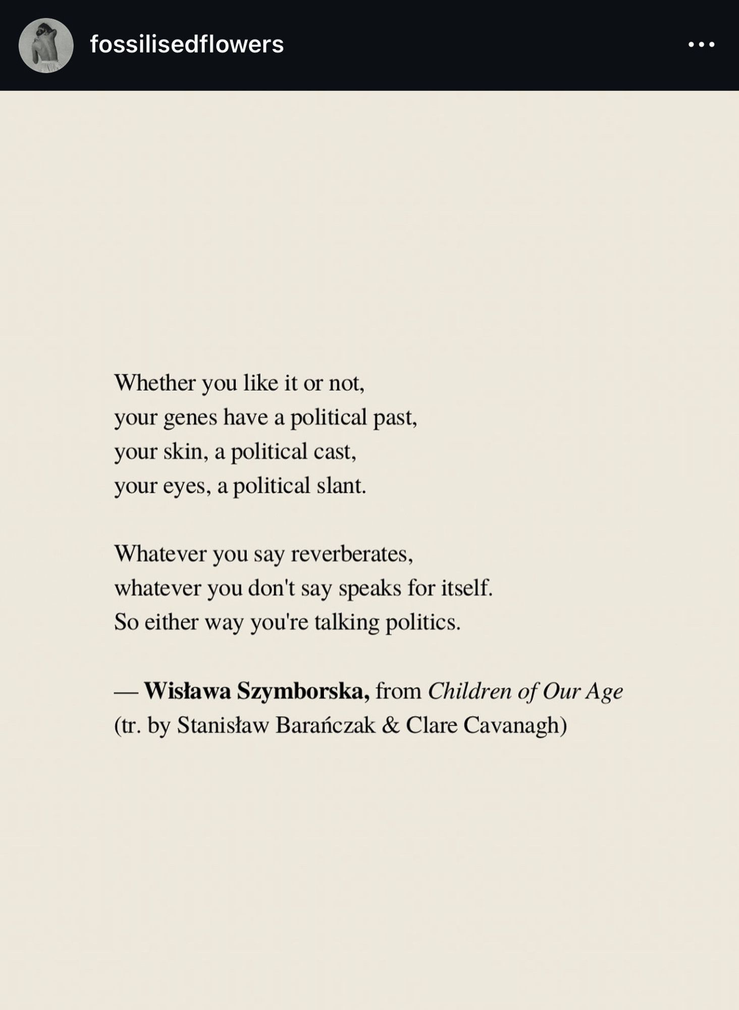 A imagem é uma captura de tela de uma postagem no Instagram do perfil chamado “fossilisedflowers”. A postagem apresenta um poema da autora polonesa Wisława Szymborska, extraído da obra “Children of Our Age”. O poema fala sobre a natureza política de nossas características e ações, afirmando que, independentemente de nossa vontade, nosso passado, aparência e expressões carregam conotações políticas. A mensagem central do poema é que tudo o que dizemos ou deixamos de dizer reflete uma postura política. O texto foi traduzido por Stanisław Barańczak e Clare Cavanagh. A imagem tem um fundo bege claro com o texto em preto, destacando as palavras do poema.