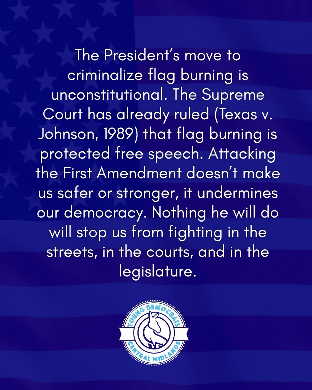 The President’s move to criminalize flag burning is unconstitutional. The Supreme Court has already ruled (Texas v. Johnson, 1989) that flag burning is protected free speech. Attacking the First Amendment doesn’t make us safer or stronger, it undermines our democracy. Nothing he will do will stop us from fighting in the streets, in the courts, and in the legislature.