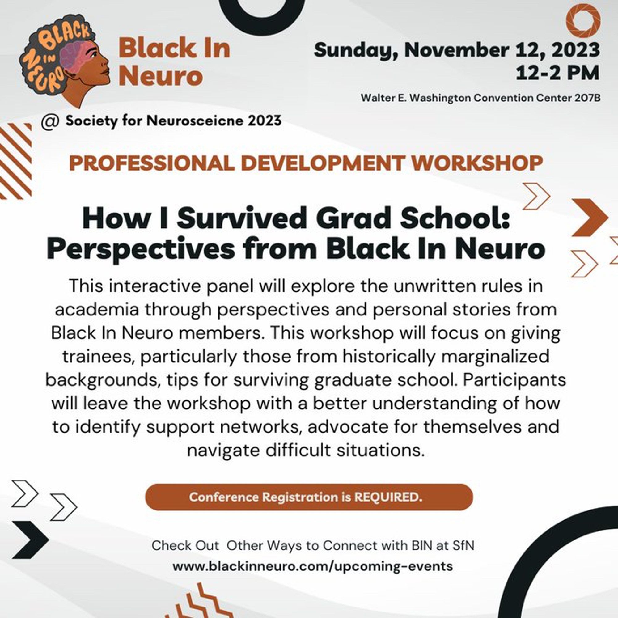 White flyer with dynamic brown and black shapes. The Black In Neuro logo is at the top left with text below “at Society for Neuroscience 2023”. Text reads: “Sunday, November 12, 2023, 12-2 PM, Walter E. Washington Convention Center 207B. Professional DEVELOPMENT Workshop. How I Survived Grad School: Perspectives from Black In NeuroThis interactive panel will explore the unwritten rules in academia through perspectives and personal stories from Black In Neuro members. This workshop will focus on giving trainees, particularly those from historically marginalized backgrounds, tips for surviving graduate school. Participants will leave the workshop with a better understanding of how to identify support networks, advocate for themselves and navigate difficult situations. Conference Registration is Required. Check Out Other Ways to Connect with BIN at SfN, www.blackinneuro.com/upcomomg-events”