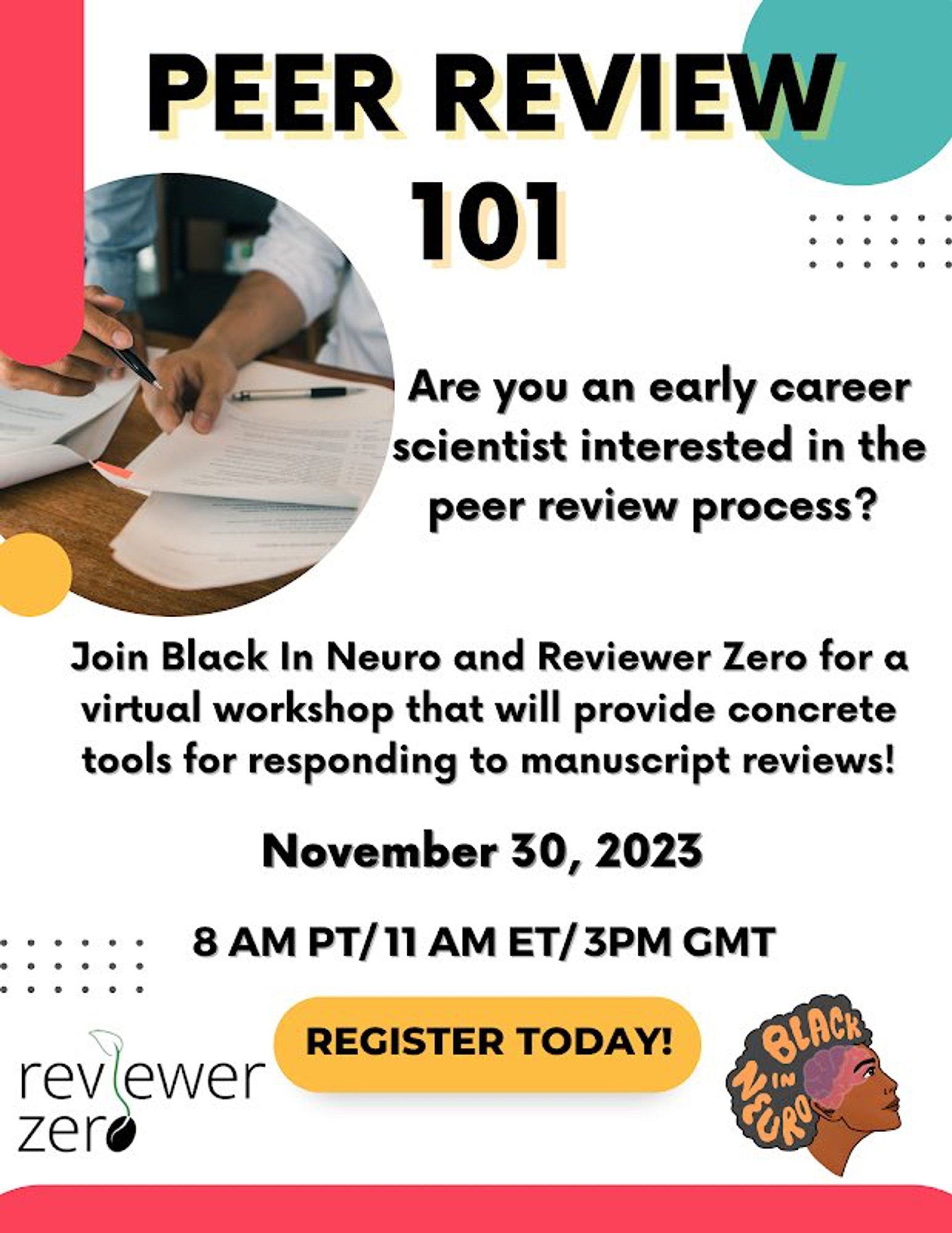 Text at the top aligned in the middle says, Peer Review 101 in Black letters and a yellow shadow behind the text. To the left there’s animage of two hands reviewing a paper with a pen. Text in black to the right says, Are you an early career scientist interested in the peer review process? Text in the middle in black says, Join Black In Neuro and Reviewer Zero for a virtual workshop that will provide concrete tools for responding to manuscript reviews. November 30, 2023, 8 AM PT/11 AM ET/3 PM GMT. Text in black says Register Today with text overlaying yellow oval. On bottom left is the logo for Reviewer Zero with the zero symbolizing showing a budding seed. On the bottom right is the Black In Neuro logo (a drawing of a side profile view of a Black individual’s head looking upward with their brain visible and the words Black In Neuro written in their hair). Flyer has miscellaneous shapes throughout colored pink, blue, and yellow as accents.