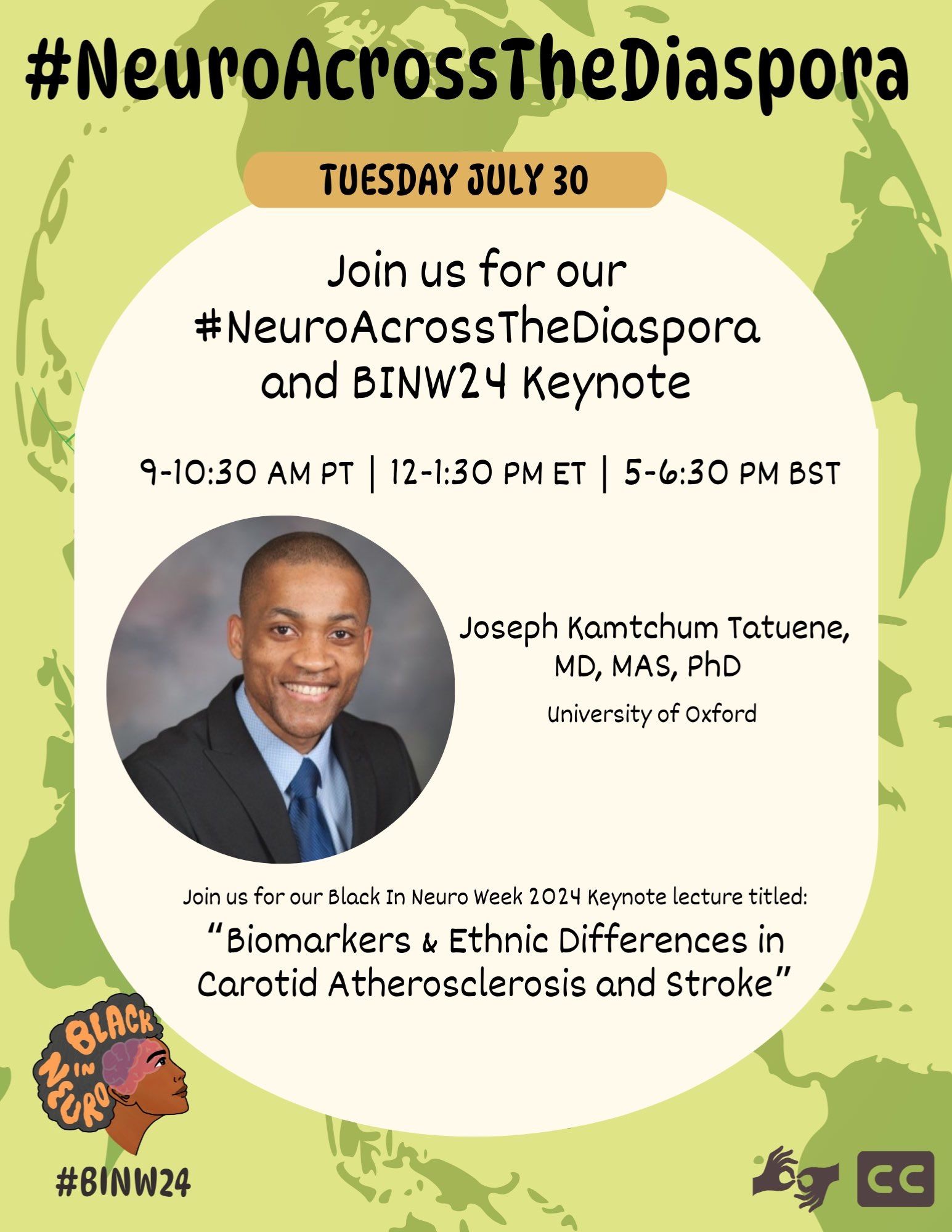 #NeuroAcrossTheDiaspora flyer with vibrant green background with a map of the world faded in the background. A circle with the heading Tuesday July 30, has text that reads: “Join us for our #NeuroAcrossTheDiaspora and BINW24 Keynote. 9-10:30 AM PT | 12-1:30 PM ET | 5-6:30 PM BST.” A photo of the speaker, Joseph Kamtchum Tatuene, MD, MAS, PhD, University of Oxford is shown with text below reading: "Join us for our Black In Neuro Week 2024 Keynote lecture titled: “Biomarkers & Ethnic Differences in Carotid Atherosclerosis and Stroke”. The bottom right corner shows Black In Neuro logo with the hashtag “#BIN24” and closed caption and sign language symbol are in the bottom right.