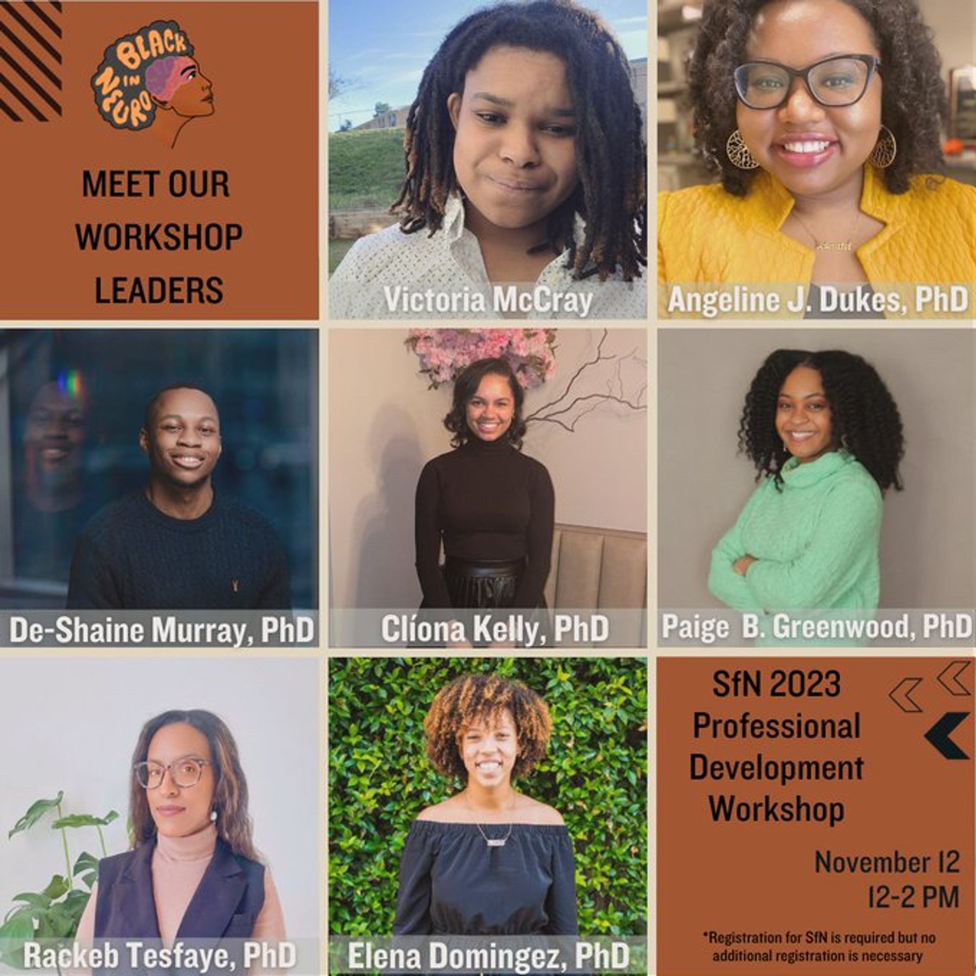 Flyer with nine panels. The panel at the top left has the Black In Neuro Logo with text below “Meet Our Workshop Leaders”. The next seven panels have photos of each of the speakers with their names. From left to right: Victoria MCray; Angeline Dukes, PhD; De-Shaine Murray; Clíona Kelly, PhD; Paige B. Greenwood, PhD; Rackeb Tesfaye, PhD; Elena Domingez, PhD. The panel on the bottom right has text reading “SfN 2023 Professional Development Workshop. November 12, 12-2 PM. “*Registration for SfN is required but no additional registration is necessary.”