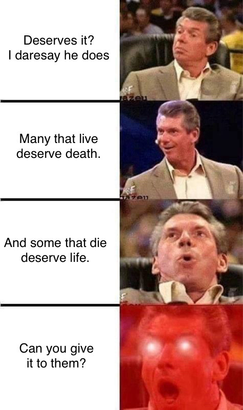 Escalating Vince McMahon meme

1. Deserves it? I daresay he does
2. Many that live deserve death.
3. And some that die deserve life.
4. Can you give it to them?