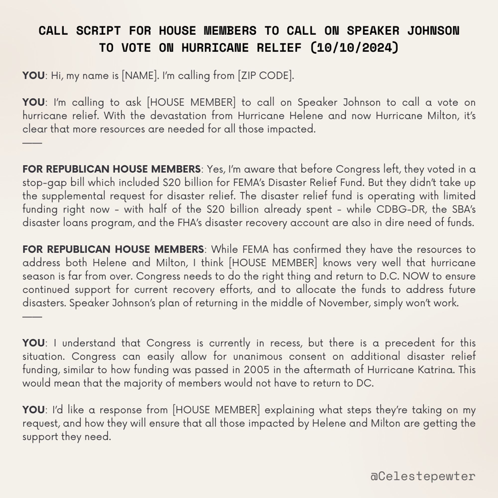 YOU: Hi, my name is [NAME]. I’m calling from [ZIP CODE]. 

YOU: I’m calling to ask [HOUSE MEMBER] to call on Speaker Johnson to call a vote on hurricane relief. With the devastation from Hurricane Helene and now Hurricane Milton, it’s clear that more resources are needed for all those impacted. 
——

FOR REPUBLICAN HOUSE MEMBERS: Yes, I’m aware that before Congress left, they voted in a stop-gap bill which included $20 billion for FEMA’s Disaster Relief Fund. But they didn’t take up the supplemental request for disaster relief. The disaster relief fund is operating with limited funding right now - with half of the $20 billion already spent - while CDBG-DR, the SBA’s disaster loans program, and the FHA’s disaster recovery account are also in dire need of funds.  

FOR REPUBLICAN HOUSE MEMBERS: While FEMA has confirmed they have the resources to address both Helene and Milton, I think [HOUSE MEMBER] knows very well that hurricane season is far from over. Congress needs to do the right thing and return to D.C. NOW to ensure continued support for current recovery efforts, and to allocate the funds to address future disasters. Speaker Johnson’s plan of returning in the middle of November, simply won’t work. 
——

YOU: I understand that Congress is currently in recess, but there is a precedent for this situation. Congress can easily allow for unanimous consent on additional disaster relief funding, similar to how funding was passed in 2005 in the aftermath of Hurricane Katrina. This would mean that the majority of members would not have to return to DC. 

YOU: I’d like a response from [HOUSE MEMBER] explaining what steps they’re taking on my request, and how they will ensure that all those impacted by Helene and Milton are getting the support they need. 