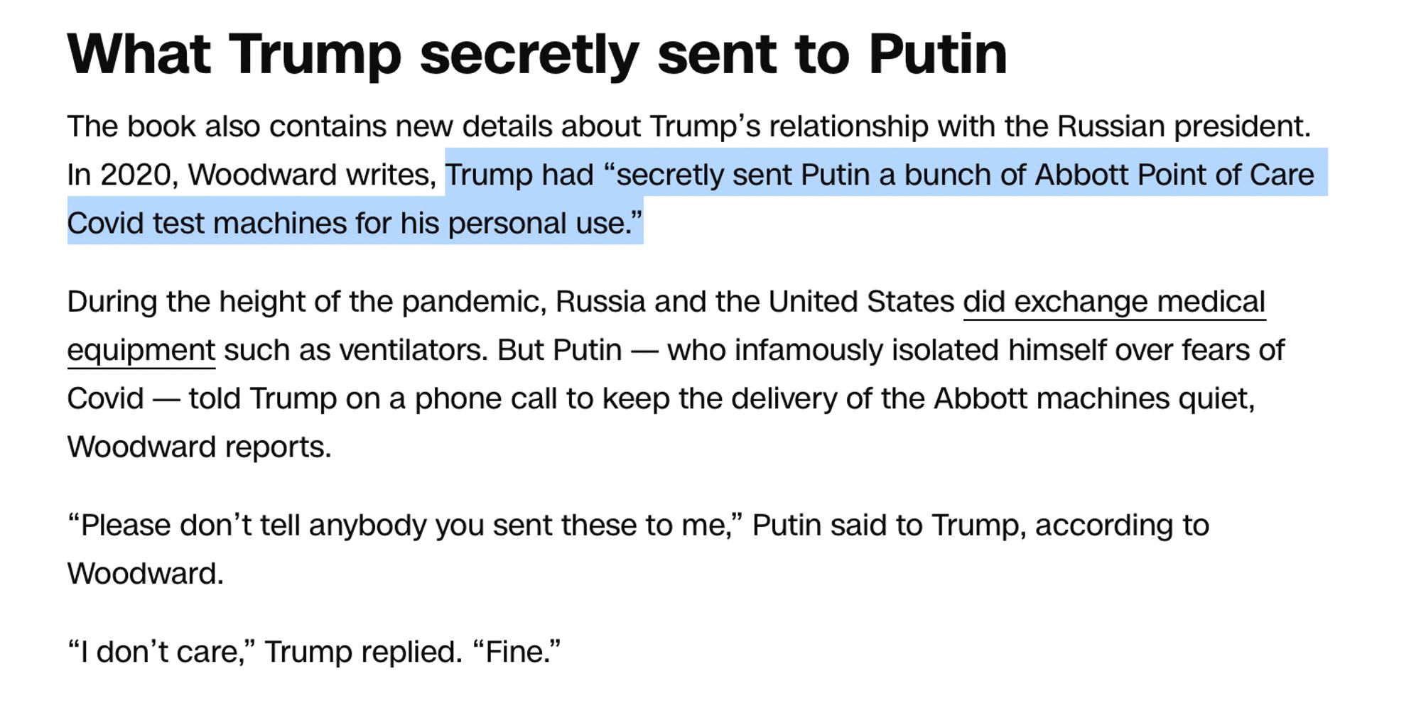 A screenshot of a CNN story. The paragraph has a sub heading: What Trump secretly sent to Putin


The book also contains new details about Trump’s relationship with the Russian president. In 2020, Woodward writes, Trump had “secretly sent Putin a bunch of Abbott Point of Care Covid test machines for his personal use.”

During the height of the pandemic, Russia and the United States did exchange medical equipment such as ventilators. But Putin — who infamously isolated himself over fears of Covid — told Trump on a phone call to keep the delivery of the Abbott machines quiet, Woodward reports.

“Please don’t tell anybody you sent these to me,” Putin said to Trump, according to Woodward.

“I don’t care,” Trump replied. “Fine.”