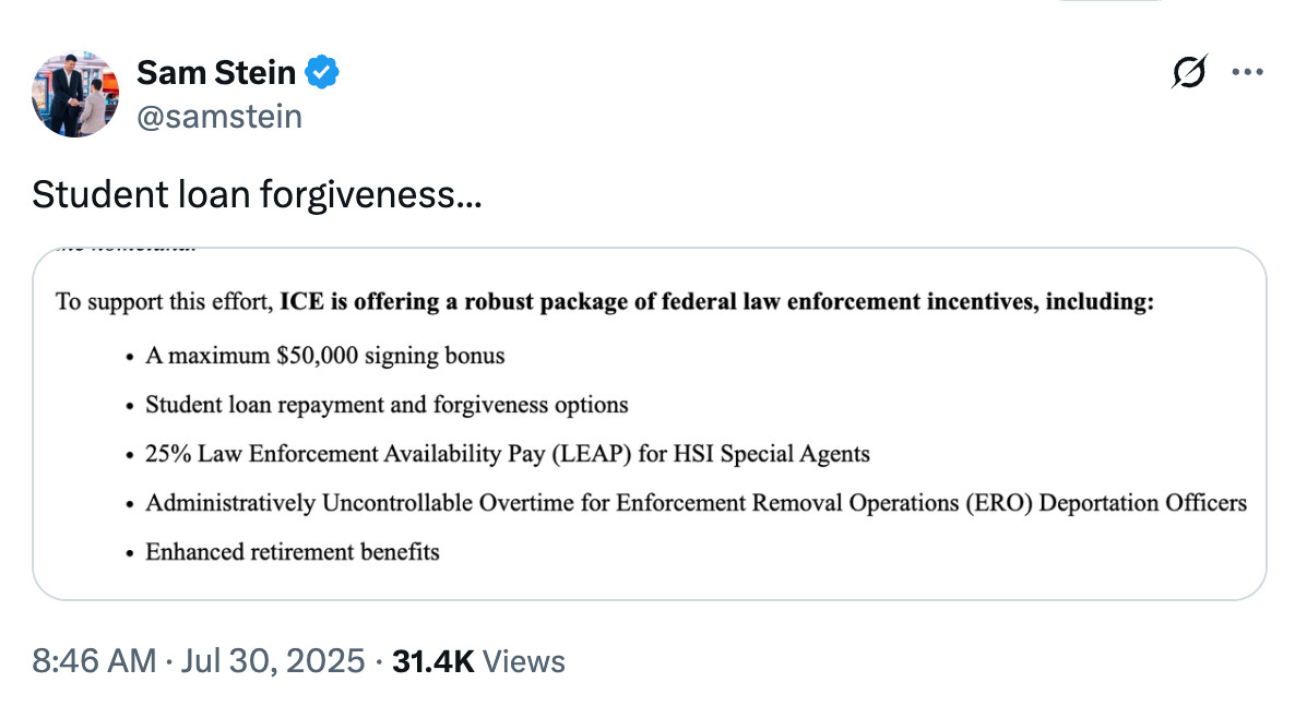 A tweet by Sam Stein (@samstein) reads: “Student loan forgiveness…” followed by a screenshot of a federal incentives list. The list highlights that ICE is offering a robust package for law enforcement, including: a $50,000 signing bonus, student loan repayment and forgiveness options, 25% Law Enforcement Availability Pay (LEAP) for HSI Special Agents, administratively uncontrollable overtime for deportation officers, and enhanced retirement benefits. Timestamp: 8:46 AM · Jul 30, 2025 · 31.4K views.