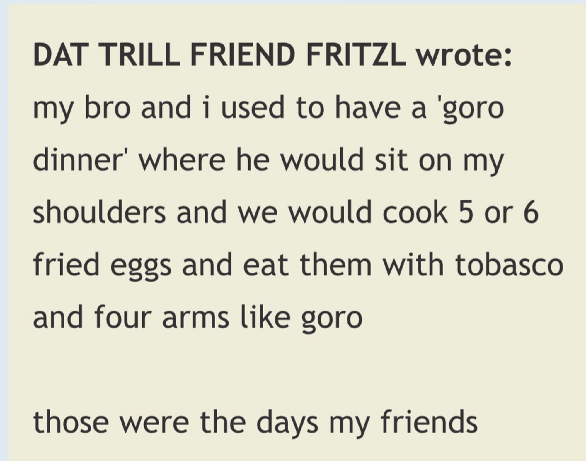 DAT TRILL FRIEND FRITZL wrote: 

my bro and i used to have a 'goro dinner' where he would sit on my shoulders and we would cook 5 or 6 fried eggs and eat them with tobasco and four arms like goro

those were the days my friends