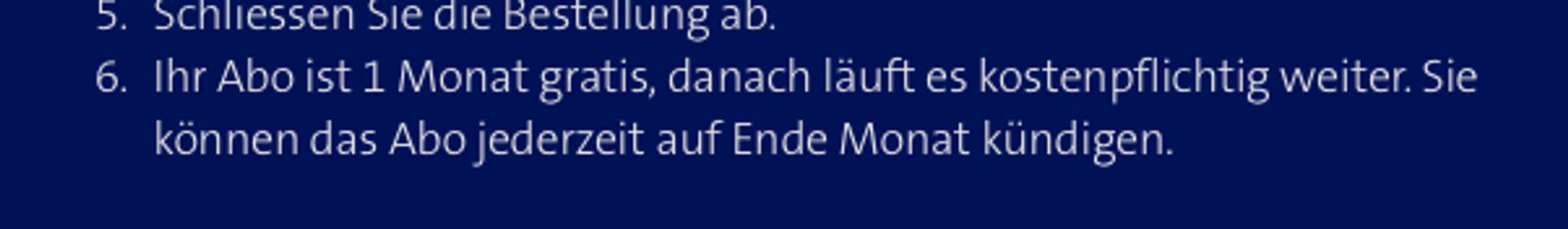 Ihr Abo ist 1 Monat gratis, danach läuft es kostenpflichtig weiter. Sie können das Abo jederzeit auf Ende Monat kündigen.