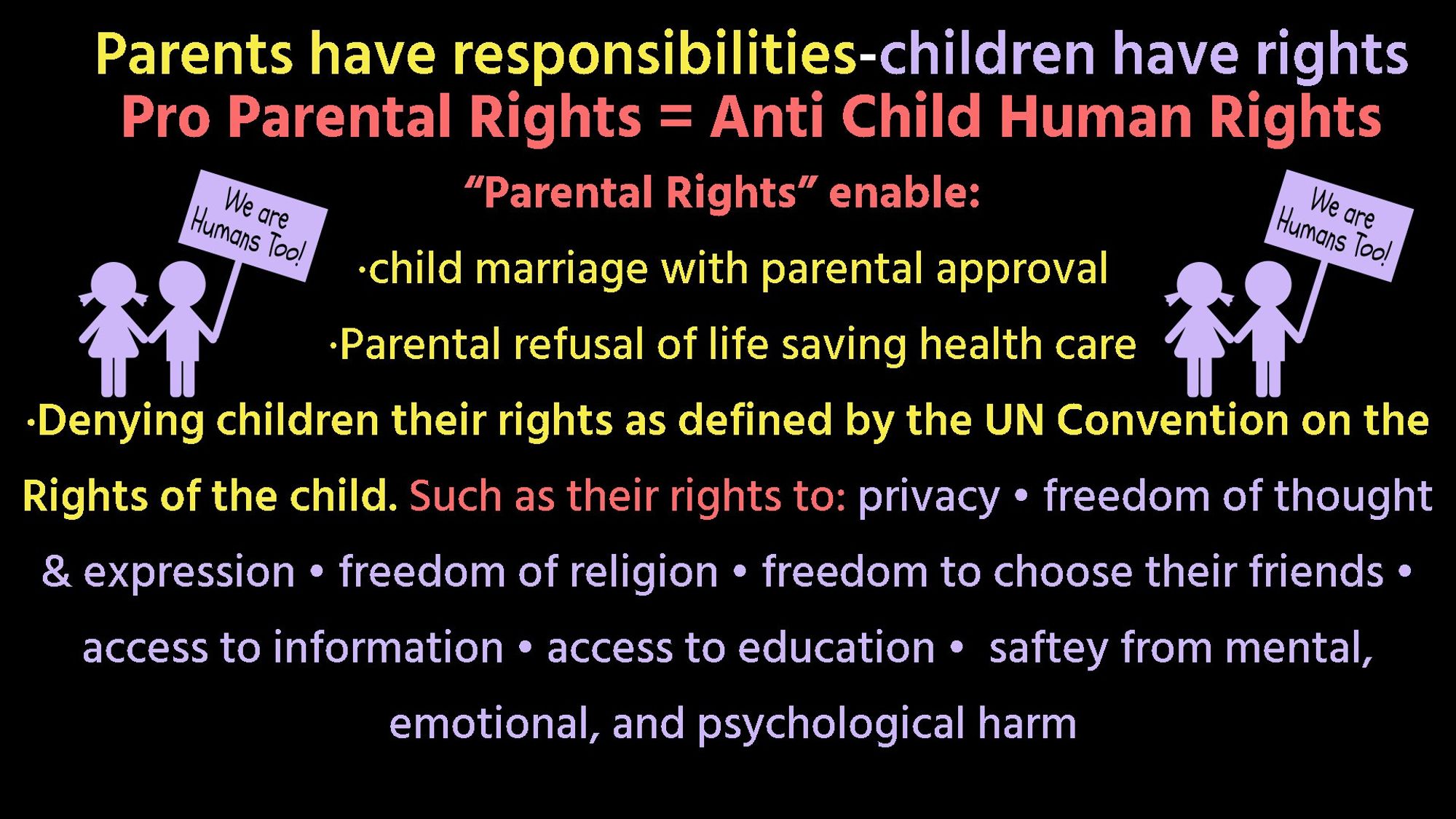 Stick figure young girl and boy holding signs that say "We are human too"  with the following text:
Parents have responsibilities-children have rights Pro Parental Rights = Anti Child Human Rights "Parental Rights" enable: 
child marriage with parental approval.
Parental refusal of life saving health care
Denying children their rights as defined by the UN Convention on the Rights of the child. Such as their rights to: privacy, freedom of thought & expression , freedom of religion, freedom to choose their friends access to information, access to education, safety from mental, emotional, and psychological harm.