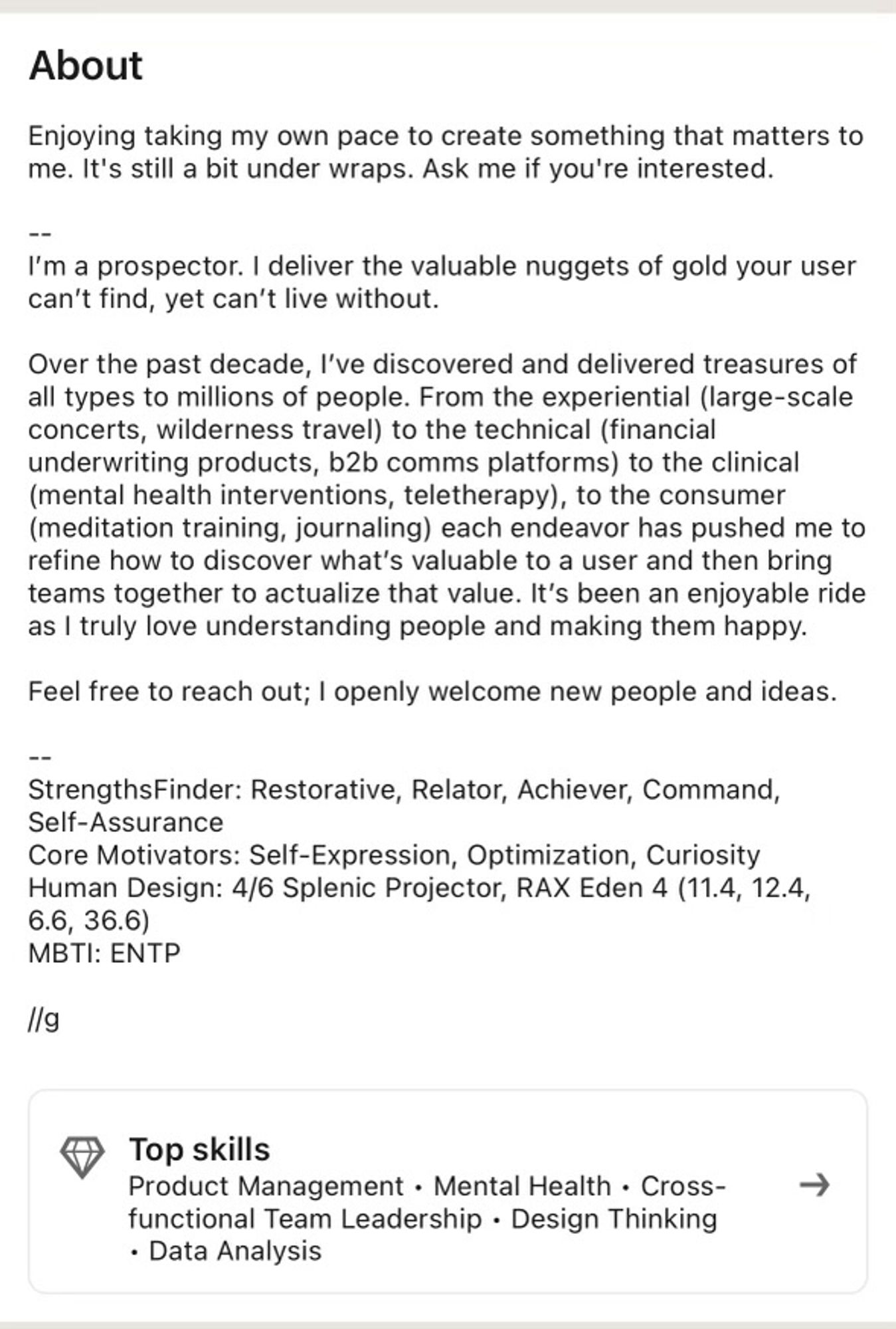 The about section of his linkedin:

Enjoying taking my own pace to create something that matters to me. It's still a bit under wraps. Ask me if you're interested.
I'm a prospector. I deliver the valuable nuggets of gold your user can't find, yet can't live without.
Over the past decade, I've discovered and delivered treasures of all types to millions of people. From the experiential (large-scale concerts, wilderness travel) to the technical (financial underwriting products, b2b comms platforms) to the clinical (mental health interventions, teletherapy), to the consumer (meditation training, journaling) each endeavor has pushed me to refine how to discover what's valuable to a user and then bring teams together to actualize that value. It's been an enjoyable ride as I truly love understanding people and making them happy.
Feel free to reach out; I openly welcome new people and ideas.

[he also includes his strengthsfinder, MBTI, and other corporate horoscopes]