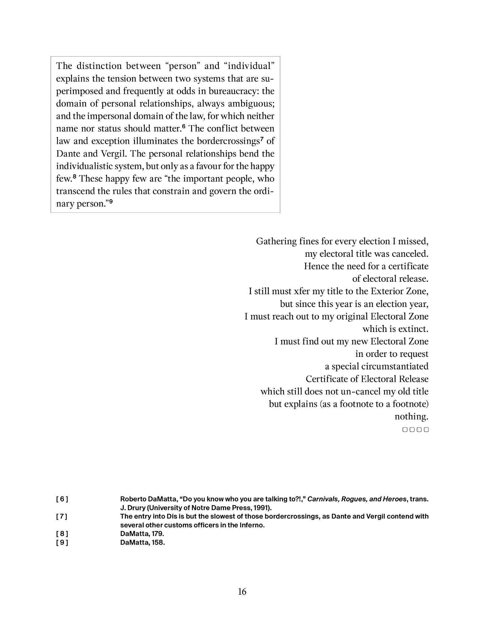 The distinction between “person” and “individual” explains the tension between two systems that are superimposed and frequently at odds in bureaucracy (...). The conflict between law and exception illuminates the bordercrossings of Dante and Vergil. The personal relationships bend the individualistic system, but only as a favour for the happy few. These happy few are “the important people, who transcend the rules that constrain and govern the ordi- nary person.”

Gathering fines for every election I missed,
my electoral title was canceled.
Hence the need for a certificate
of electoral release.
I still must xfer my title to the Exterior Zone,
but since this year is an election year,
I must reach out to my original Electoral Zone
which is extinct.
I must find out my new Electoral Zone
in order to request
a special circumstantiated
Certificate of Electoral Release
which still does not un-cancel my old title
but explains (as a footnote to a footnote)
nothing.