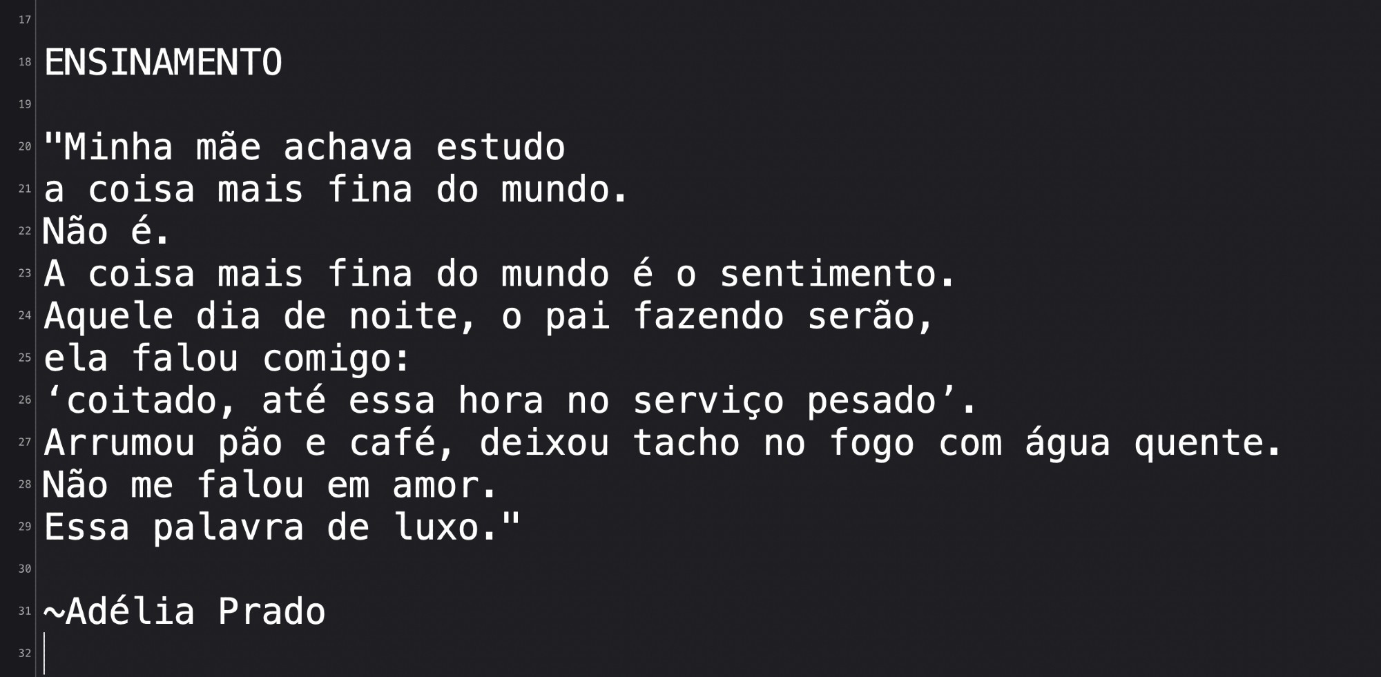 ENSINAMENTO

Minha mãe achava estudo
a coisa mais fina do mundo.
Não é.
A coisa mais fina do mundo é o sentimento.
Aquele dia de noite, o pai fazendo serão,
ela falou comigo:
‘coitado, até essa hora no serviço pesado’.
Arrumou pão e café, deixou tacho no fogo com água quente.
Não me falou em amor.
Essa palavra de luxo.

~Adélia Prado