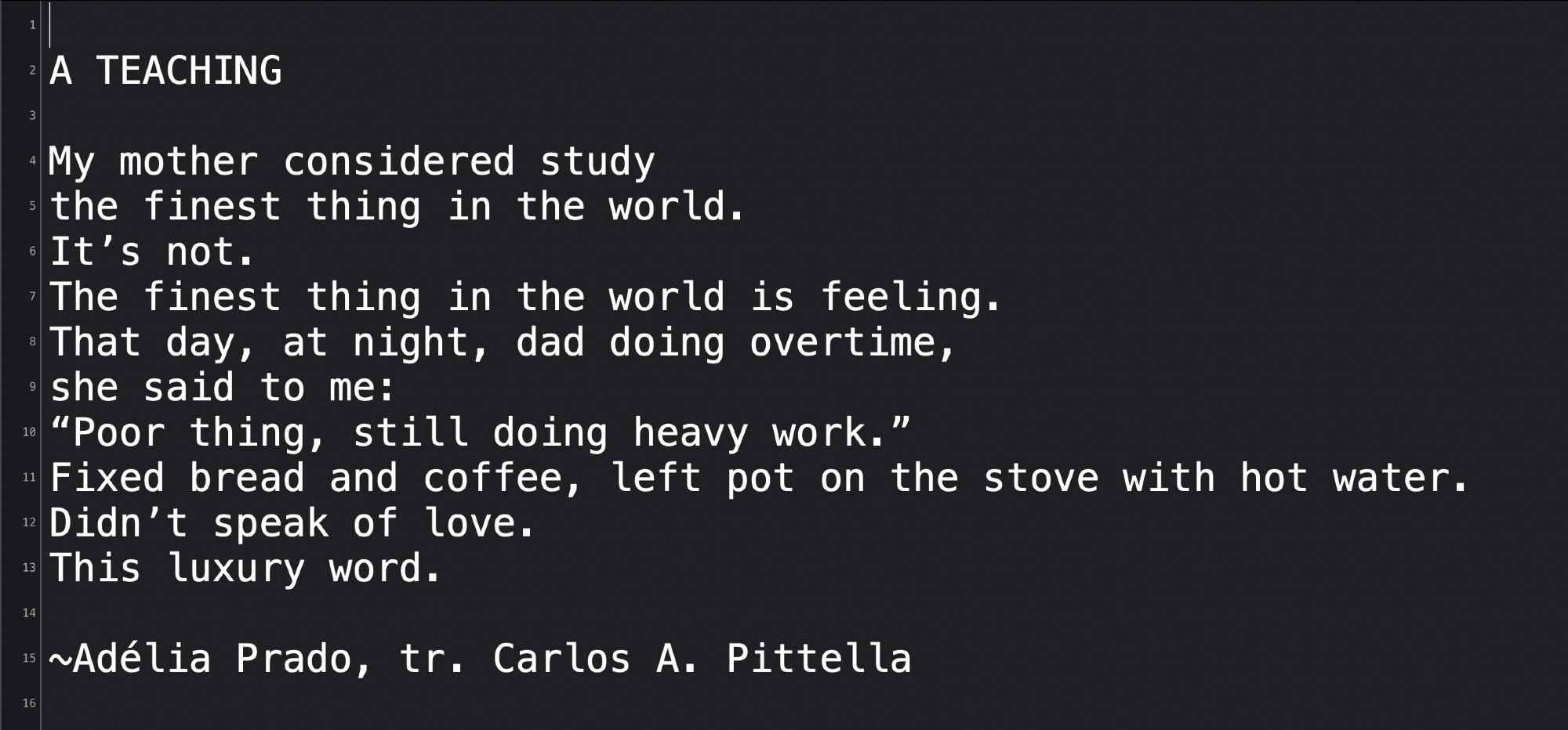 A TEACHING

My mother considered study
the finest thing in the world.
It’s not. 
The finest thing in the world is feeling.
That day, at night, dad doing overtime,
she said to me: “Poor thing, still doing heavy work.”
Fixed bread and coffee, left pot on the stove with hot water.
Didn’t speak of love.
This luxury word.

~Adélia Prado, tr. Carlos A. Pittella