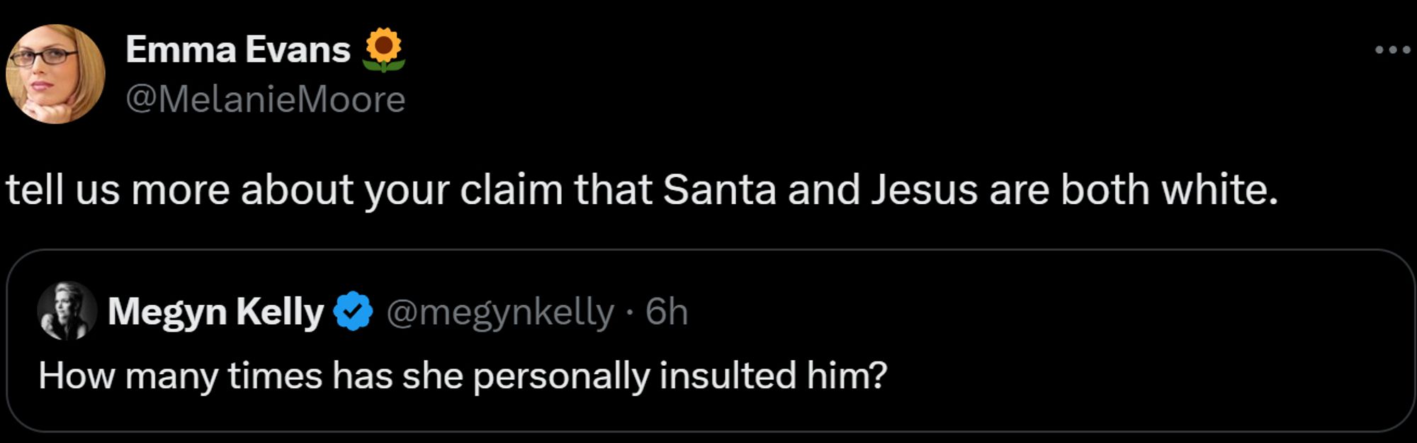 Emma Evans 🌻
@MelanieMoore
tell us more about your claim that Santa and Jesus are both white.
Quote
Megyn Kelly
@megynkelly
·
6h
How many times has she personally insulted him?