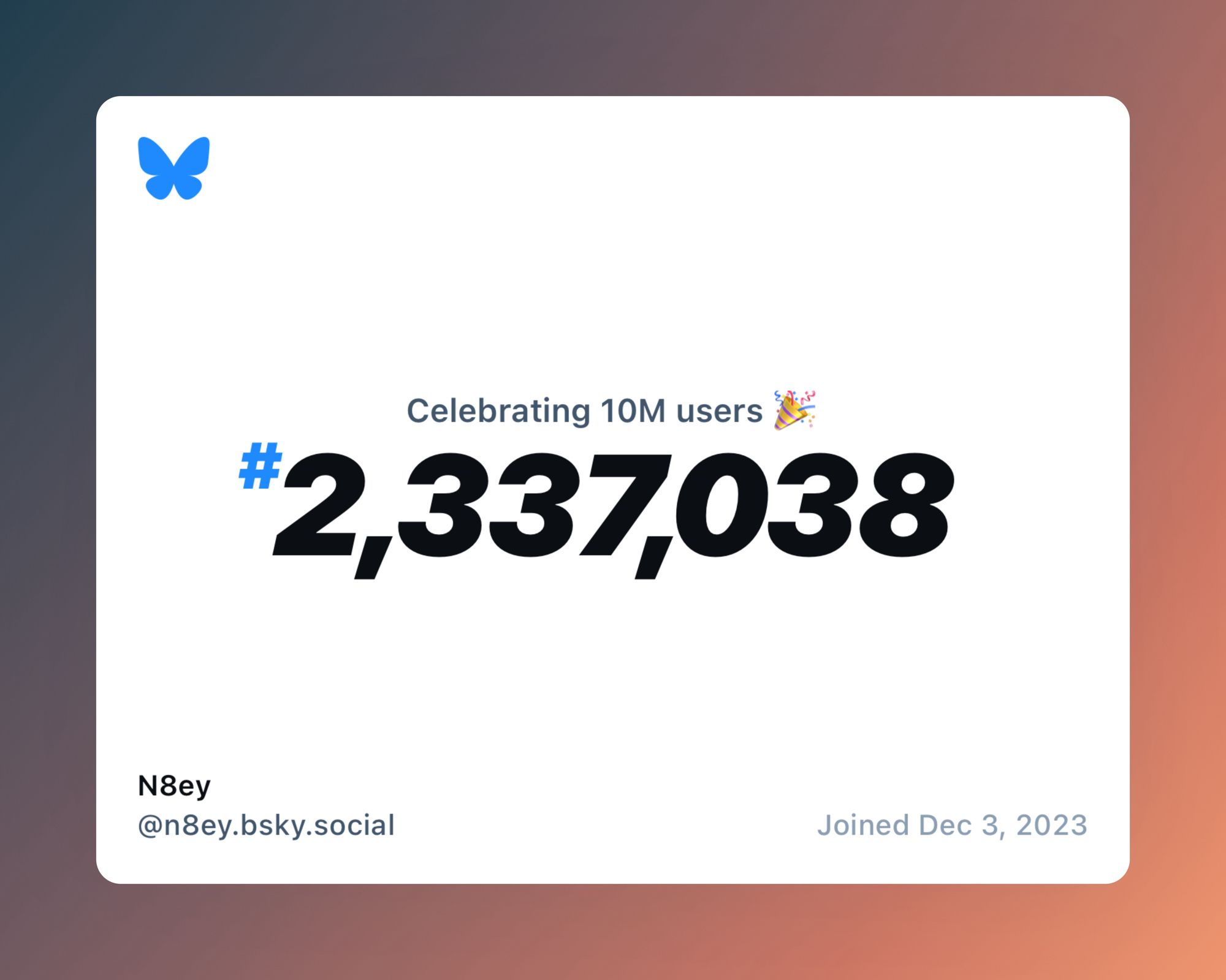 Image with the following text:
Celebrating 10M users 🎉
# 2,337,038
N8ey
@n8ey.bsky.social
Joined Dec 3, 2023