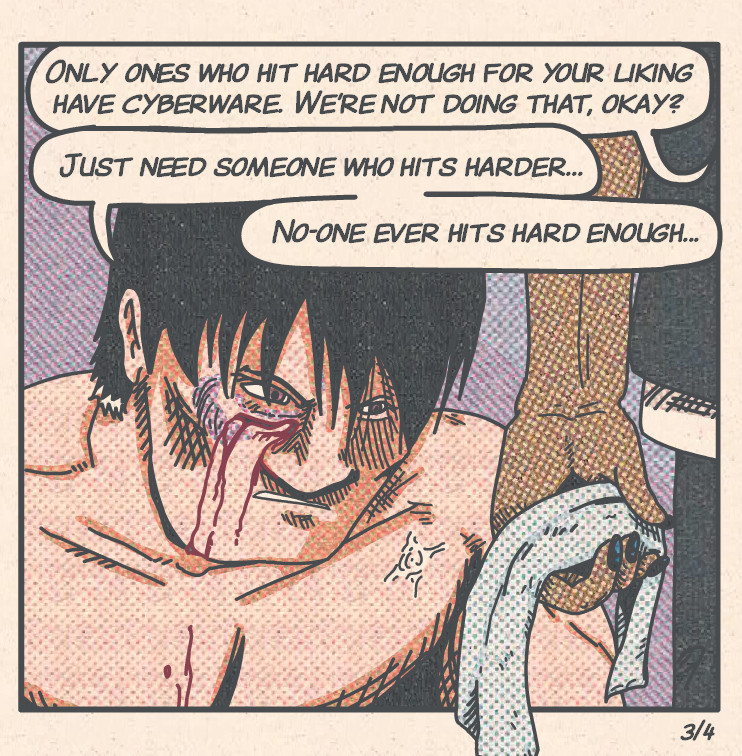 Close-up of Song's face, with Udo's hand, holding a cloth, in foreground right. Song is battered and bruised, with a bleeding cut under his right eye. He wears a frustrated expression.

Ugo: 'Only ones who hit hard enough for your liking have cyberware. We're not doing that, okay?'
Song: 'Just need someone who hits harder...' 
Song: 'No-one ever hits hard enough...'