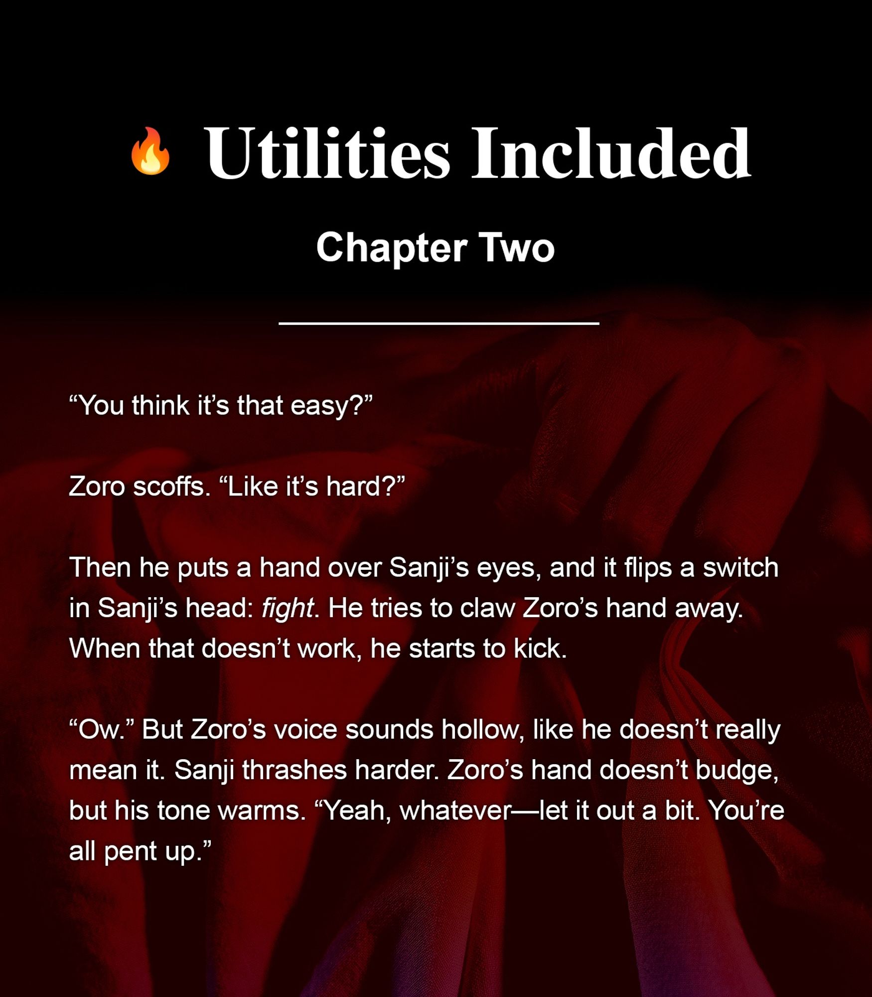 Fic graphic that includes the name of the fic, the chapter number, and a brief excerpt. Title: Utilities Included. Chapter: Two. Excerpt: 

“You think it’s that easy?” 

Zoro scoffs. “Like it’s hard?”

Then he puts a hand over Sanji’s eyes, and it flips a switch in Sanji’s head: fight. He tries to claw Zoro’s hand away. When that doesn’t work, he starts to kick. 

“Ow.” But Zoro’s voice sounds hollow, like he doesn’t really mean it. Sanji thrashes harder. Zoro’s hand doesn’t budge, but his tone warms. “Yeah, whatever—let it out a bit. You’re all pent up.”