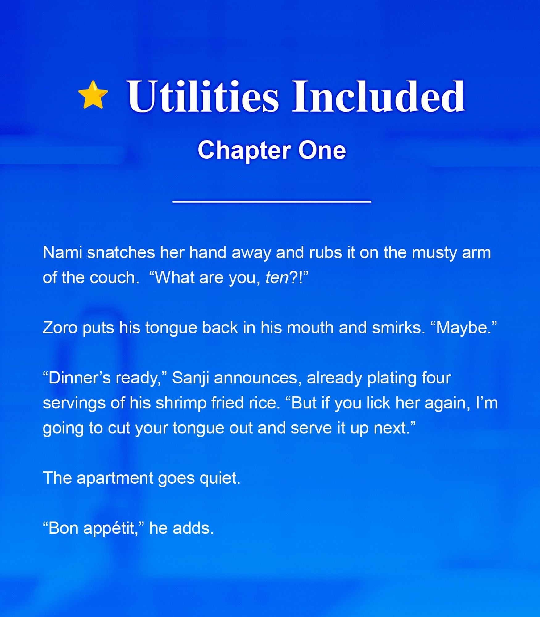 Fic graphic that includes the name of the fic, the chapter number, and a brief excerpt. Title: Utilities Included. Chapter: One. Excerpt: 

Nami snatches her hand away, and rubs it on the musty arm of the couch. "What are you, ten?!" 

Zoro puts his tongue back in his mouth and smirks. "Maybe." 

"Dinner's ready," Sanji announces, already plating, four servings of his shrimp fried rice. "But if you lick her again, I'm going to cut your tongue out and serve it up next." 

The apartment goes quiet. 

"Bon appétit," he adds.