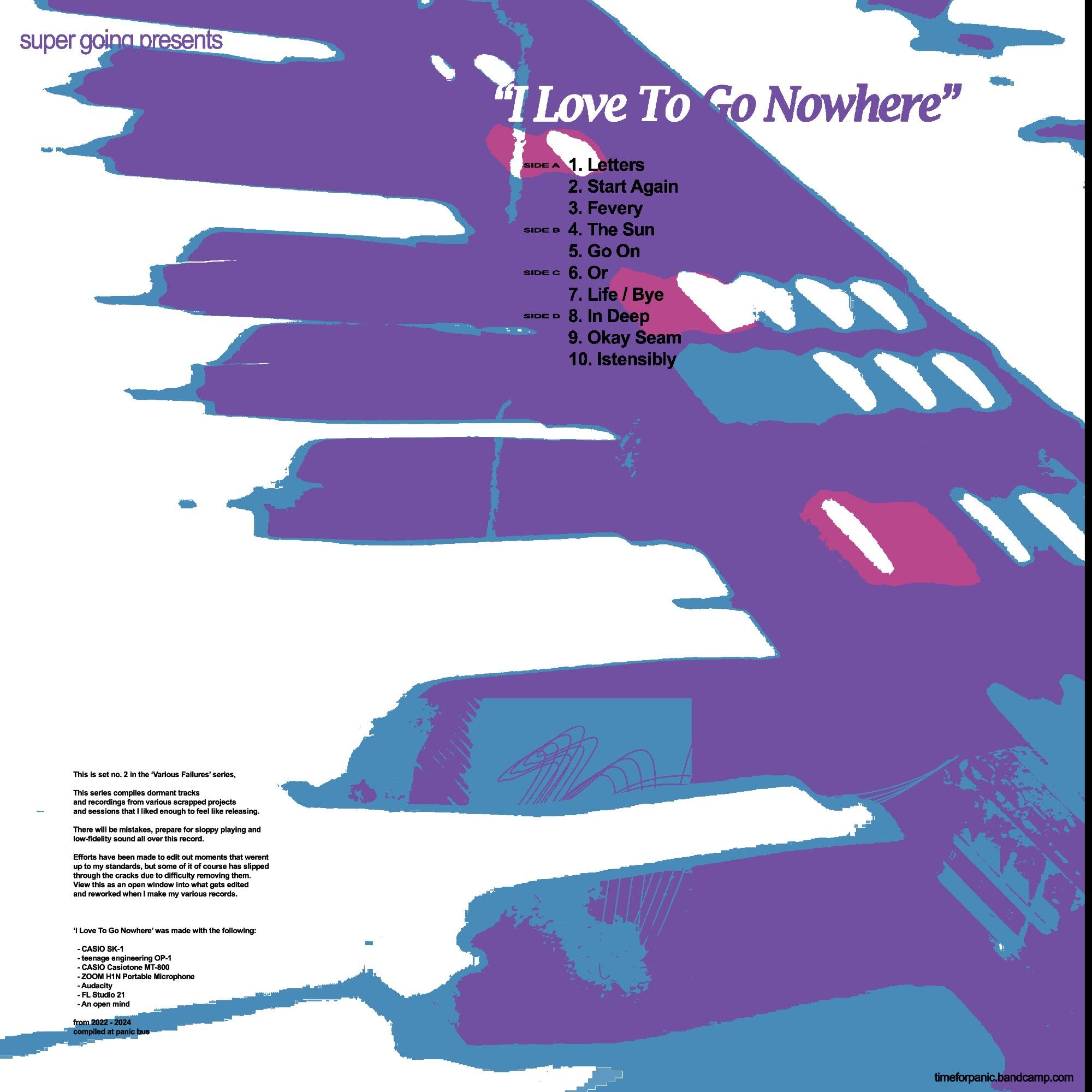1. Letters
2. Start Again
3. Fevery
4. The Sun
5. Go On
6. Or
7. Life / Bye
8. In Deep
9. Okay Seam
10. Istensibly

This is set no. 2 in the ‘Various Failures’ series,

This series compiles dormant tracks 
and recordings from various scrapped projects 
and sessions that I liked enough to feel like releasing. 

There will be mistakes, prepare for sloppy playing and
low-fidelity sound all over this record.

Efforts have been made to edit out moments that werent
up to my standards, but some of it of course has slipped 
through the cracks due to difficulty removing them.
View this as an open window into what gets edited
and reworked when I make my various records.



‘I Love To Go Nowhere’ was made with the following:

  - CASIO SK-1
  - teenage engineering OP-1
  - CASIO Casiotone MT-800
  - ZOOM H1N Portable Microphone
  - Audacity
  - FL Studio 21
  - An open mind

from 2022 - 2024
compiled at panic bus