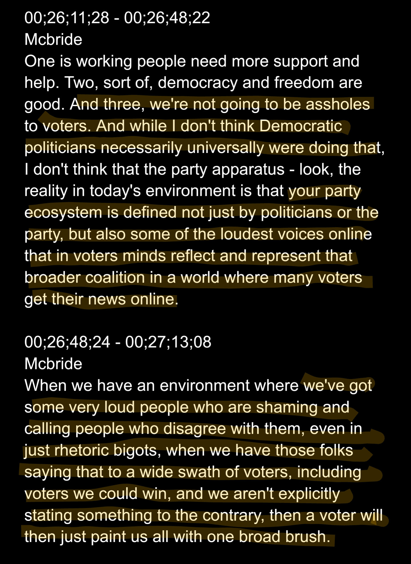 00;26;11;28 - 00;26;48;22
Mcbride
One is working people need more support and help. Two, sort of, democracy and freedom are good. And three, we're not going to be assholes to voters. And while I don't think Democratic politicians necessarily universally were doing that, I don't think that the party apparatus - look, the reality in today's environment is that your party ecosystem is defined not just by politicians or the party, but also some of the loudest voices online that in voters minds reflect and represent that broader coalition in a world where many voters get their news online.

00;26;48;24 - 00;27;13;08
Mcbride
When we have an environment where we've got some very loud people who are shaming and calling people who disagree with them, even in just rhetoric bigots, when we have those folks saying that to a wide swath of voters, including voters we could win, and we aren't explicitly stating something to the contrary, then a voter will then just paint us all with one broad brush.
