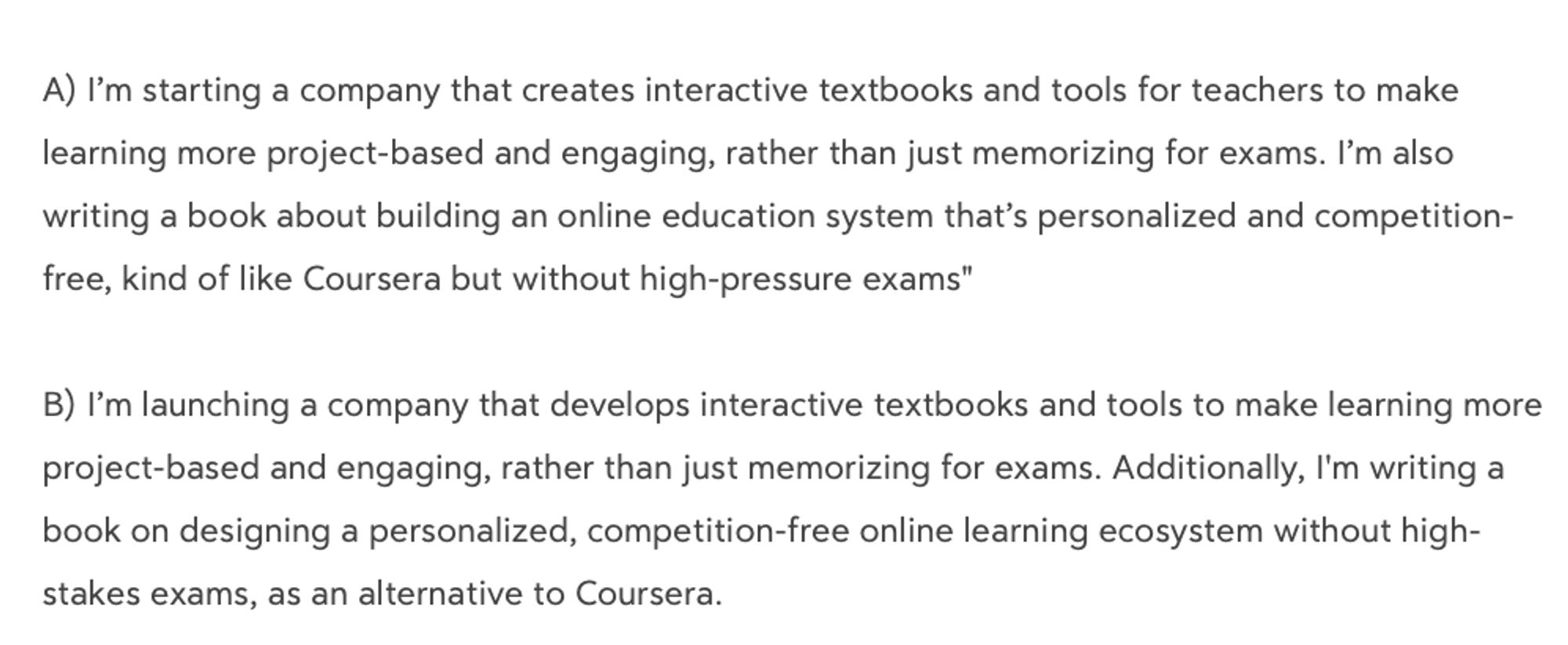 A) I’m starting a company that creates interactive textbooks and tools for teachers to make learning more project-based and engaging, rather than just memorizing for exams. I’m also writing a book about building an online education system that’s personalized and competition-free, kind of like Coursera but without high-pressure exams

B) I’m launching a company that develops interactive textbooks and tools to make learning more project-based and engaging, rather than just memorizing for exams. Additionally, I'm writing a book on designing a personalized, competition-free online learning ecosystem without high-stakes exams, as an alternative to Coursera.