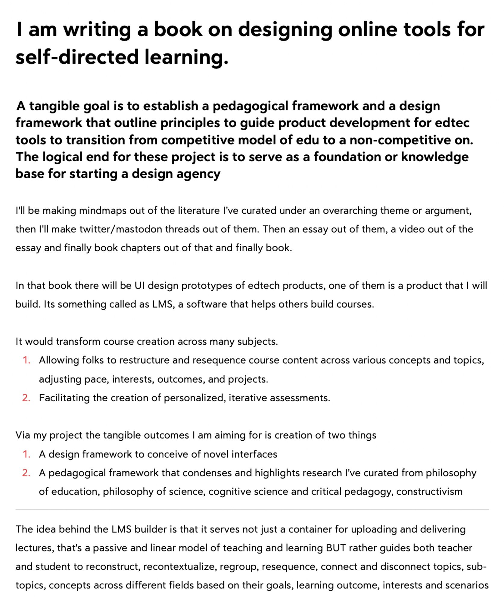 I am writing a book on designing online tools for self-directed learning.

A tangible goal is to establish a pedagogical framework and a design framework that outline principles to guide product development for edtec tools to transition from competitive model of edu to a non-competitive on. 

The logical end for these project is to serve as a foundation or knowledge base for starting a design agency

I'll be making mindmaps out of the literature I've curated under an overarching theme or argument, then I'll make twitter/mastodon threads out of them. Then an essay out of them, a video out of the essay and finally book chapters out of that and finally book.

In that book there will be UI design prototypes of edtech products, one of them is a product that I will build. Its something called as LMS, a software that helps others build courses.