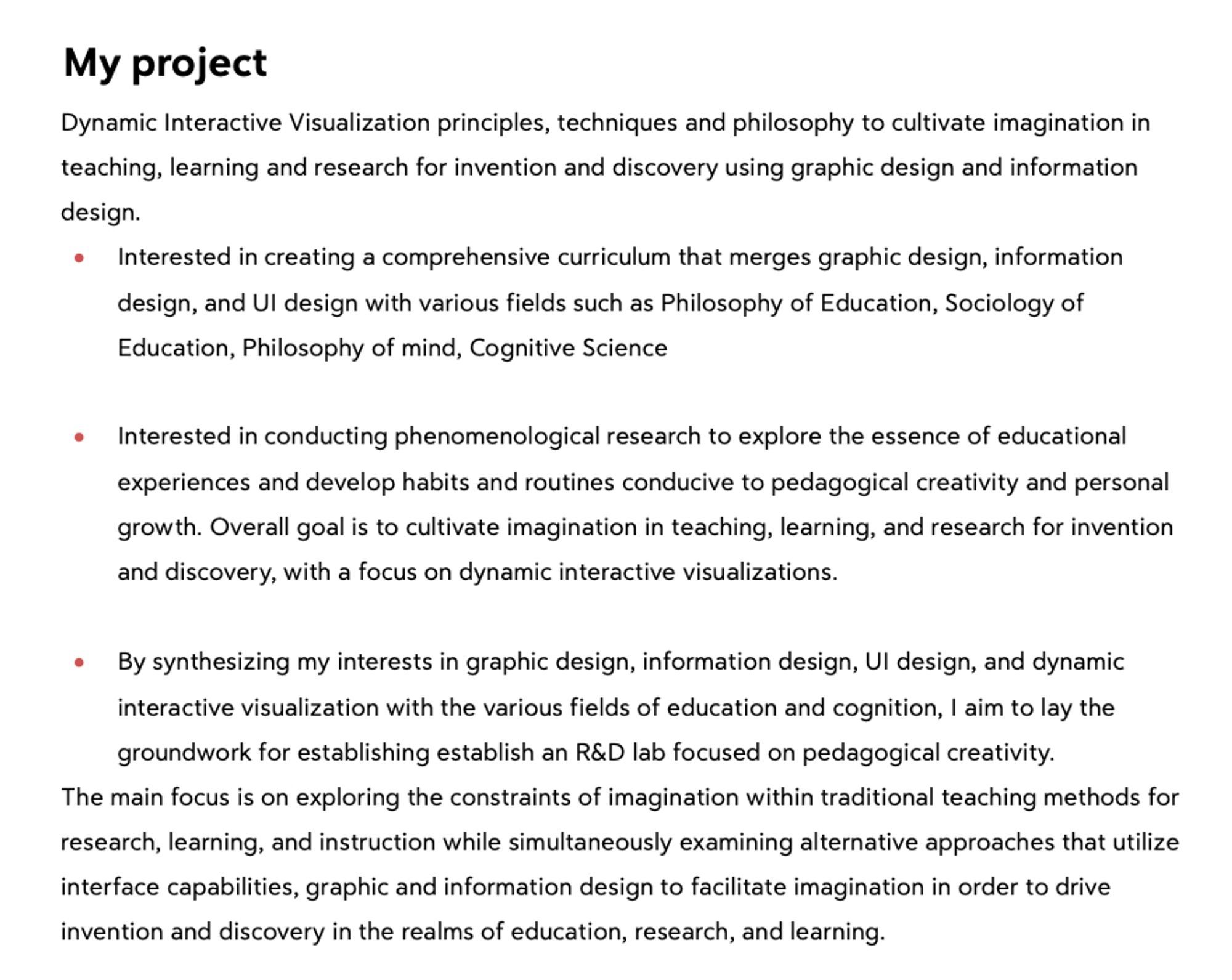 My project

Dynamic Interactive Visualization principles, techniques and philosophy to cultivate imagination in teaching, learning and research for invention and discovery using graphic design and information design.

« Interested in creating a comprehensive curriculum that merges graphic design, information design, and Ul design with various fields such as Philosophy of Education, Sociology of Education, Philosophy of mind, Cognitive Science

« Interested in conducting phenomenological research to explore the essence of educational experiences and develop habits and routines conducive to pedagogical creativity and personal growth. Overall goal i to cultivate imagination in teaching, learning, and research for invention and discovery, with a focus on dynamic interactive visualizations.

« By synthesizing my interests in graphic design, information design, Ul design, and dynamic interactive visualization with the various fields of education and cognition