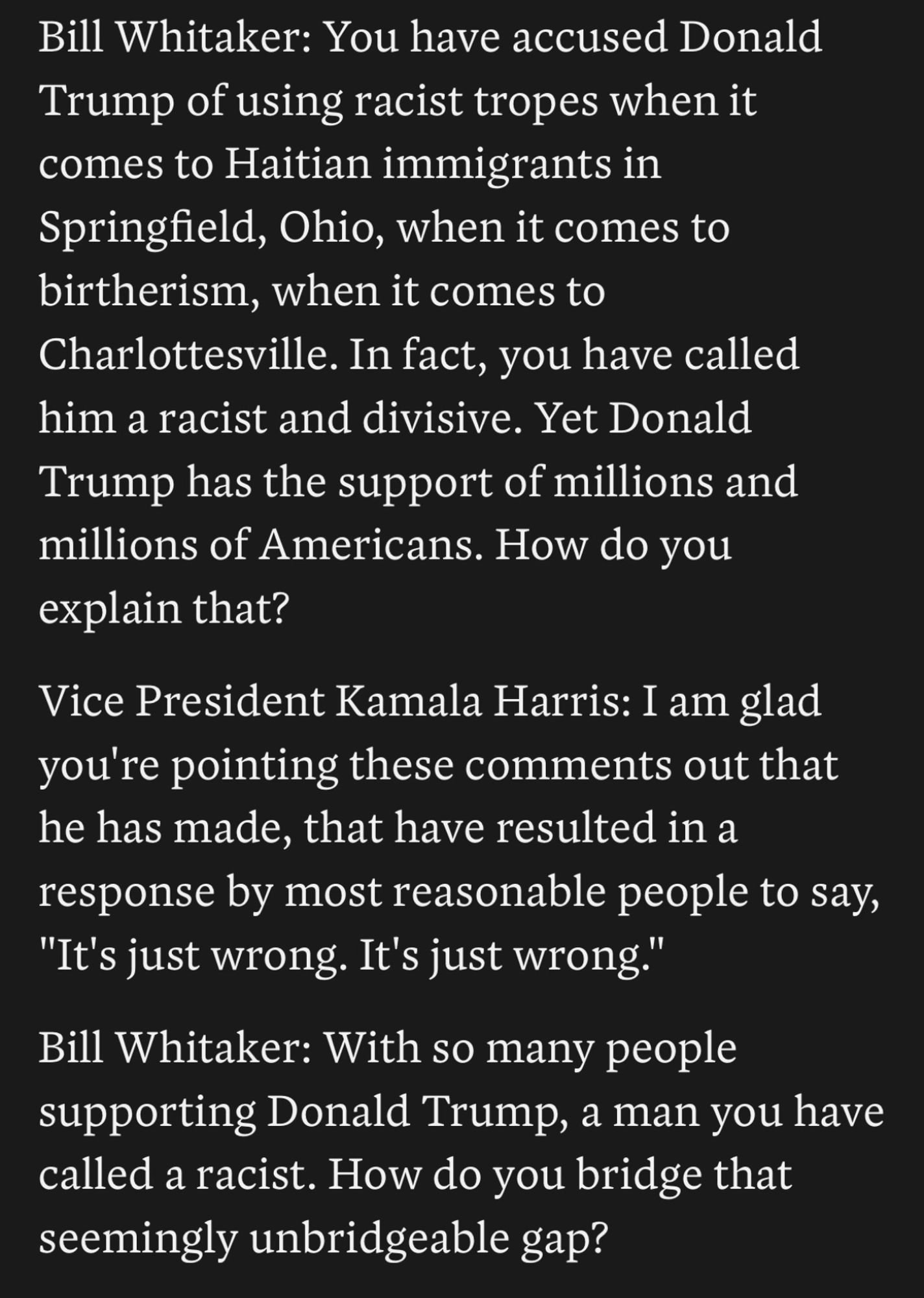 Bill Whitaker: You have accused Donald
Trump of using racist tropes when it comes to Haitian immigrants in Springfield, Ohio, when it comes to birtherism, when it comes to Charlottesville. In fact, you have called him a racist and divisive. Yet Donald Trump has the support of millions and millions of Americans. How do you explain that?
Vice President Kamala Harris: I am glad you're pointing these comments out that he has made, that have resulted in a response by most reasonable people to say,
"It's just wrong. It's just wrong."
Bill Whitaker: With so many people supporting Donald Trump, a man you have called a racist. How do you bridge that seemingly unbridgeable gap?