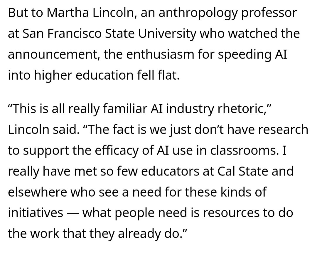 But to Martha Lincoln, an anthropology professor at San Francisco State University who watched the announcement, the enthusiasm for speeding AI into higher education fell flat.

“This is all really familiar AI industry rhetoric,” Lincoln said. “The fact is we just don’t have research to support the efficacy of AI use in classrooms. I really have met so few educators at Cal State and elsewhere who see a need for these kinds of initiatives — what people need is resources to do the work that they already do.”