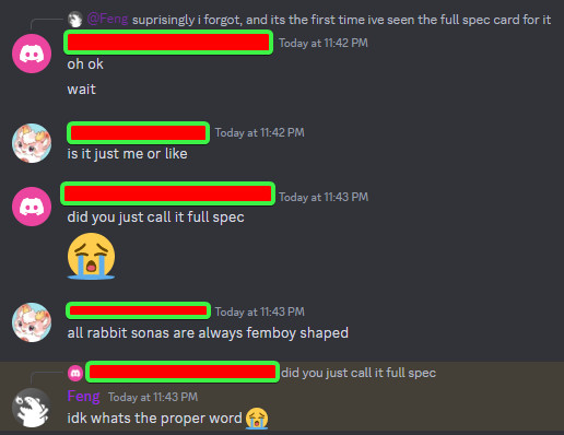 Me replying to Feng: Oh okay-wait

Max on a tangential topic: Is it just me or like...

Me, continuing the original topic: Did you just call it full spec [sobbing emoji]

Max continuing on his tangential topic talking about my fursona's reference sheet: ...all rabbit sonas are always femboy shaped?

Feng replying to me: I don't know what's the proper word [sobbing emoji]