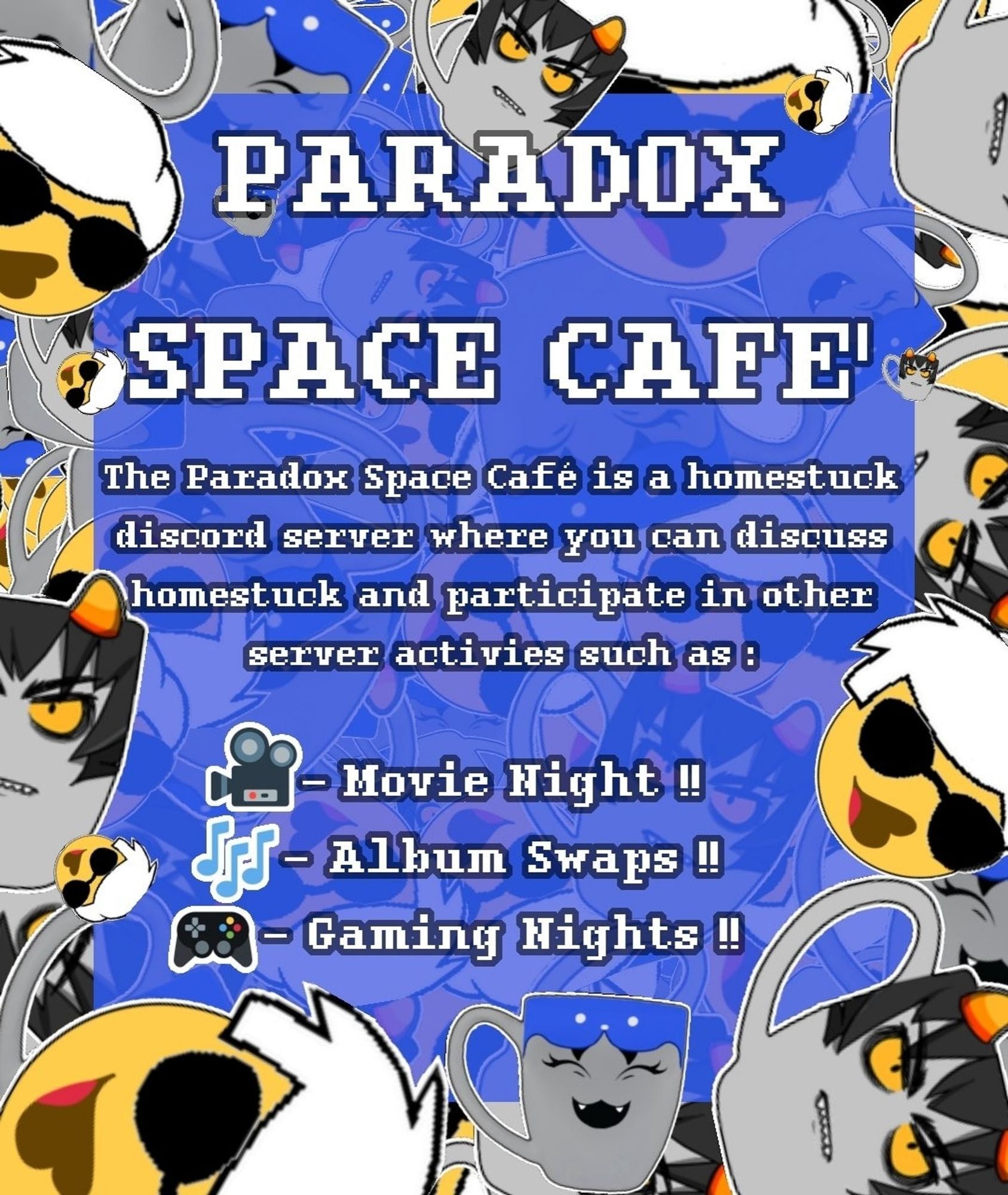 An advertisement for a discord server with homestuck characters scattered around it, with text in the middle that reads "PARADOX SPACE CAFE'
The Paradox Space café is a homestuck discord server where you can discuss homestuck and participate in other server activities such as :
- Movie Night
- Album Swap
- Gaming Night"