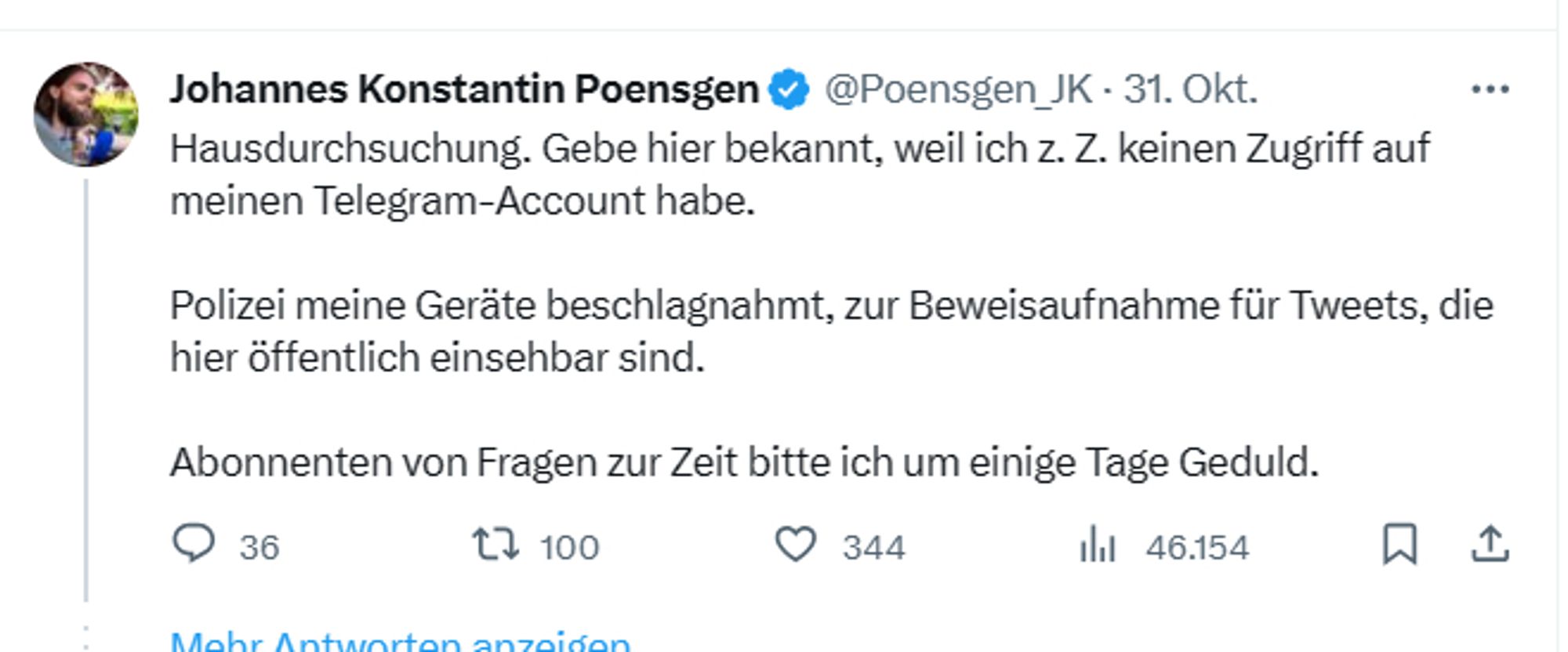 "Johannes Konstantin Poensgen
@Poensgen_JK
·
31. Okt.
Hausdurchsuchung. Gebe hier bekannt, weil ich z. Z. keinen Zugriff auf meinen Telegram-Account habe. 

Polizei meine Geräte beschlagnahmt, zur Beweisaufnahme für Tweets, die hier öffentlich einsehbar sind.

Abonnenten von Fragen zur Zeit bitte ich um einige Tage Geduld."