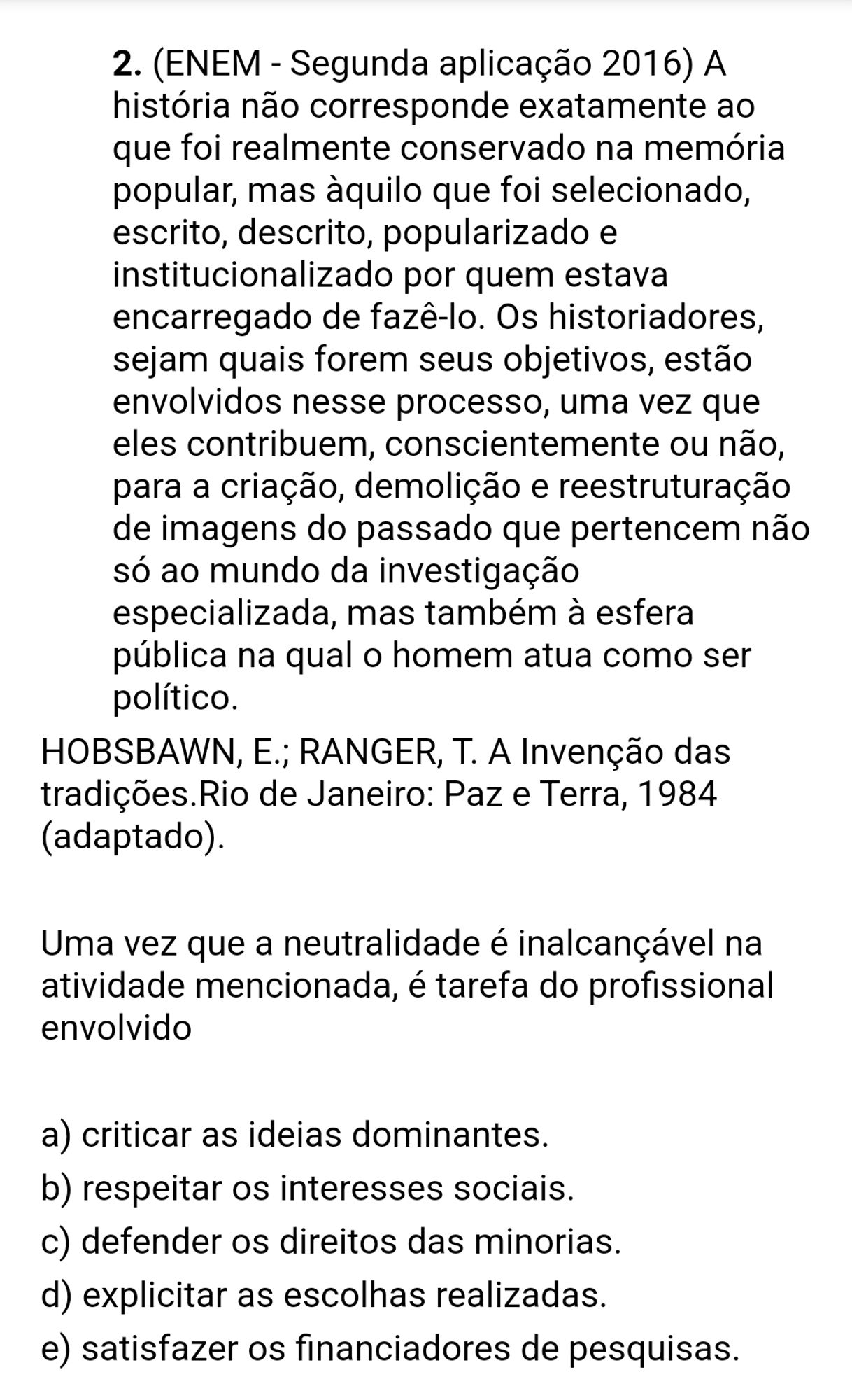 Questão do Enem dizendo "A história não corresponde exatamente ao que foi realmente conservado na memória popular, mas àquilo que foi selecionado, escrito, descrito, popularizado e institucionalizado por quem estava encarregado de fazê-lo. Os historiadores, sejam quais forem seus objetivos, estão envolvidos nesse processo, uma vez que eles contribuem, conscientemente ou não, para a criação, demolição e reestruturação de imagens do passado que pertencem não só ao mundo da investigação especializada, mas também à esfera pública na qual o homem atua como ser político.
HOBSBAWN, E.; RANGER, T. A Invenção das tradições.Rio de Janeiro: Paz e Terra, 1984 (adaptado).

Uma vez que a neutralidade é inalcançável na atividade mencionada, é tarefa do profissional envolvido" e a resposta certa é "explicitar as escolhas realizadas."