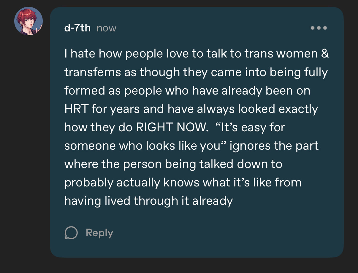 d-7th now
I hate how people love to talk to trans women & transfems as though they came into being fully formed as people who have already been on
HRT for years and have always looked exactly how they do RIGHT NOW. "It's easy for someone who looks like you" ignores the part where the person being talked down to probably actually knows what it's like from having lived through it already