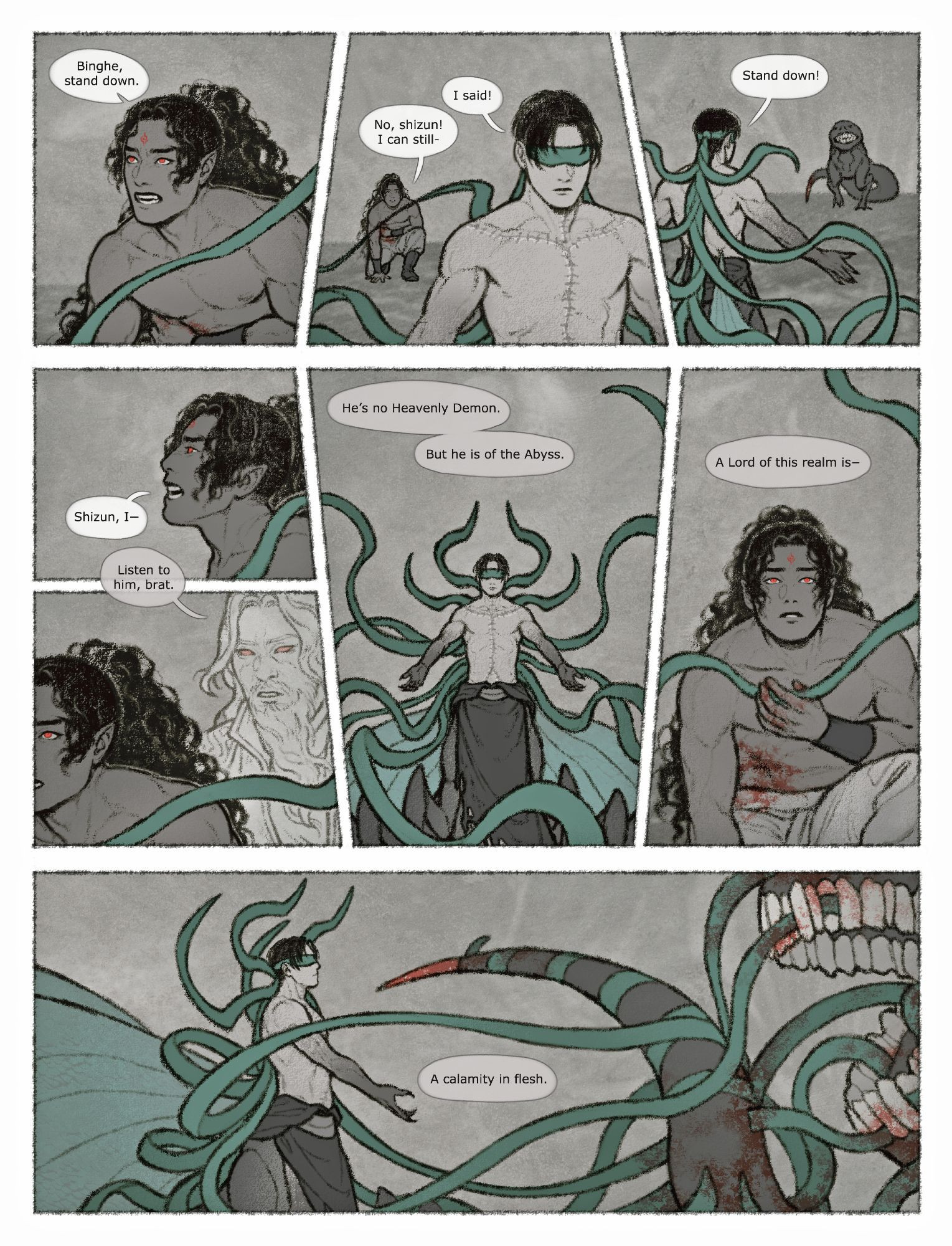 First page of a digital comic about Abyssal Demon Shen Yuan stepping in to save Luo Binghe from a particularly dangerous foe.

1st panel: Luo Binghe, from the waist up. He's panting, leaning forward with a hand on his side, bracing himself for another attack. There's blood under his hand; he's been wounded. A teal qi-controlled blindfold end stops Binghe in his tracks. Shen Yuan, out of frame, "Binghe, stand down."

2nd: Luo Binghe, full-body. He's kneeling, looking up at the back of his shizun. Shen Yuan is standing before him, expressionless, the many ends of his blindfold swaying restlessly around him. Binghe calls out, "No, shizun! I can still—" Shen Yuan cuts him off, "I said!"

3rd: Shen Yuan, from his back. His hands are spread, his blindfold ends following the motion. There's an abyssal beast walking towards them. It's shaped like a reptile standing on its hind legs, with a human-like face and teeth. Shen Yuan asks again, "Stand down!"

4th & 5th: Luo Binghe, still trying to get up and argue against Shen Yuan's command. The dream demon stops him, "Listen to him, brat."

6th: Shen Yuan, from front. His hands are still spread. His blindfold ends are spread out even more; some of them are poised to look like a crown of horns. His fan-like wings are rising as well. Shen Yuan looks dangerous. The dream demon, "He's no Heavenly Demon. But he is of the abyss."

7th: Luo Binghe, frozen still, clutching the blindfold that stopped him and decided to keep him company. He looks shocked as Shen Yuan fights the beast. The dream demon, "A Lord of this realm is—"

8th: Shen Yuan and the beast, mid-fight. Its mouth is wide open, revealing its many teeth, and its poison-tipped tail is poised to attack. But it can't move; it's been bloodied and completely enveloped in Shen Yuan's blindfolds. Shen Yuan on his part looks completely unphased, his hand raised to point at the beast, almost mocking. The dream demon, “A calamity in flesh.”