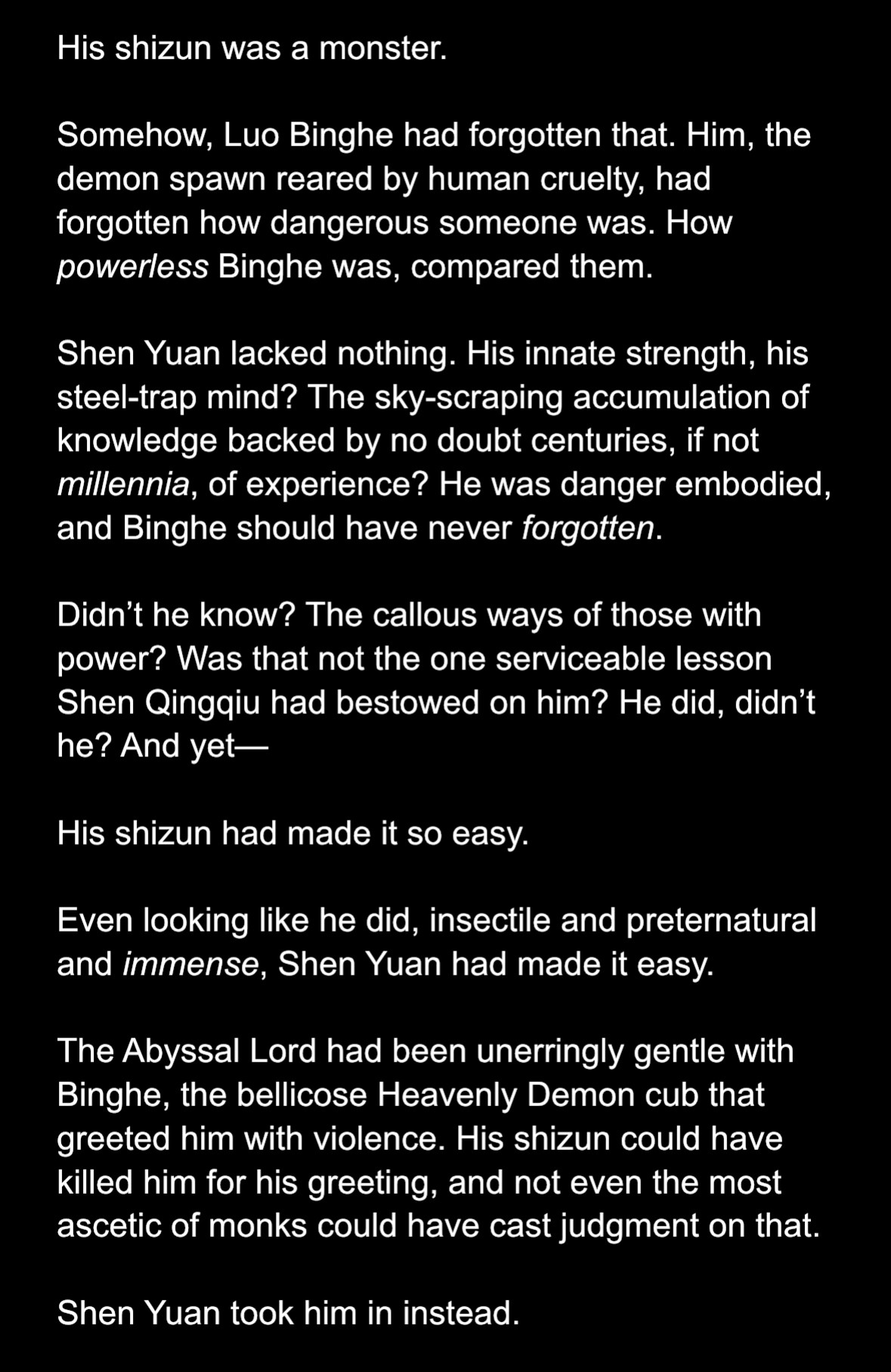 Text screenshot:

His shizun was a monster.

Somehow, Luo Binghe had forgotten that. Him, the demon spawn reared by human cruelty, had forgotten how dangerous someone was. How powerless Binghe was, compared them. 

Shen Yuan lacked nothing. His innate strength, his steel-trap mind? The sky-scraping accumulation of knowledge backed by no doubt centuries, if not millennia, of experience? He was danger embodied, and Binghe should have never forgotten.

Didn’t he know? The callous ways of those with power? Was that not the one serviceable lesson Shen Qingqiu had bestowed on him? He did, didn’t he? And yet—

His shizun had made it so easy.

Even looking like he did, insectile and preternatural and immense, Shen Yuan had made it easy. 

The Abyssal Lord had been unerringly gentle with Binghe, the bellicose Heavenly Demon cub that greeted him with violence. His shizun could have killed him for his greeting, and not even the most ascetic of monks could have cast judgment on that.

Shen Yuan took him in instead.