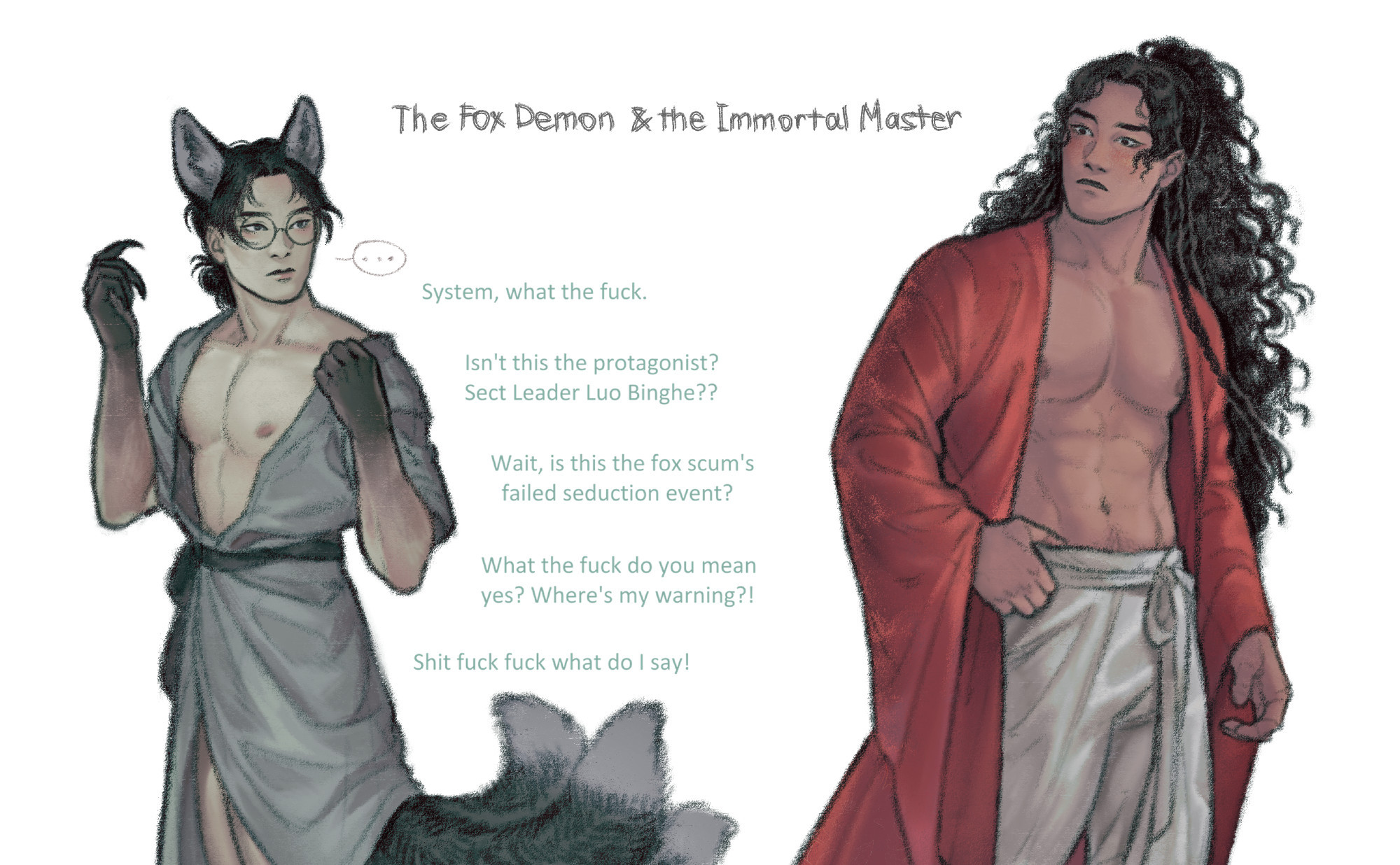 Colored drawing of fox demon Shen Yuan and (seemingly) human Luo Binghe. 

Shen Yuan has fox ears and three tails with dark fur. His skin is almost entirely pale, except for his clawed grey-colored hands. Both Luo Binghe and Shen Yuan are in their inner garments, about to take a bath. Shen Yuan is in a simple gray inner robe that he is in the process of taking off. Luo Binghe is in white silk pants and a bright red robe with an open front.

They're looking at each other. Shen Yuan is stone-faced. Luo Binghe is flabbergasted, blushing.

Text: "System, what the fuck. Isn't this the protagonist? Sect Leader Luo Binghe?? Wait, is this the fox scum's failed seduction event? What the fuck do you mean yes? Where's my warning?! Shit fuck fuck what do I say!"