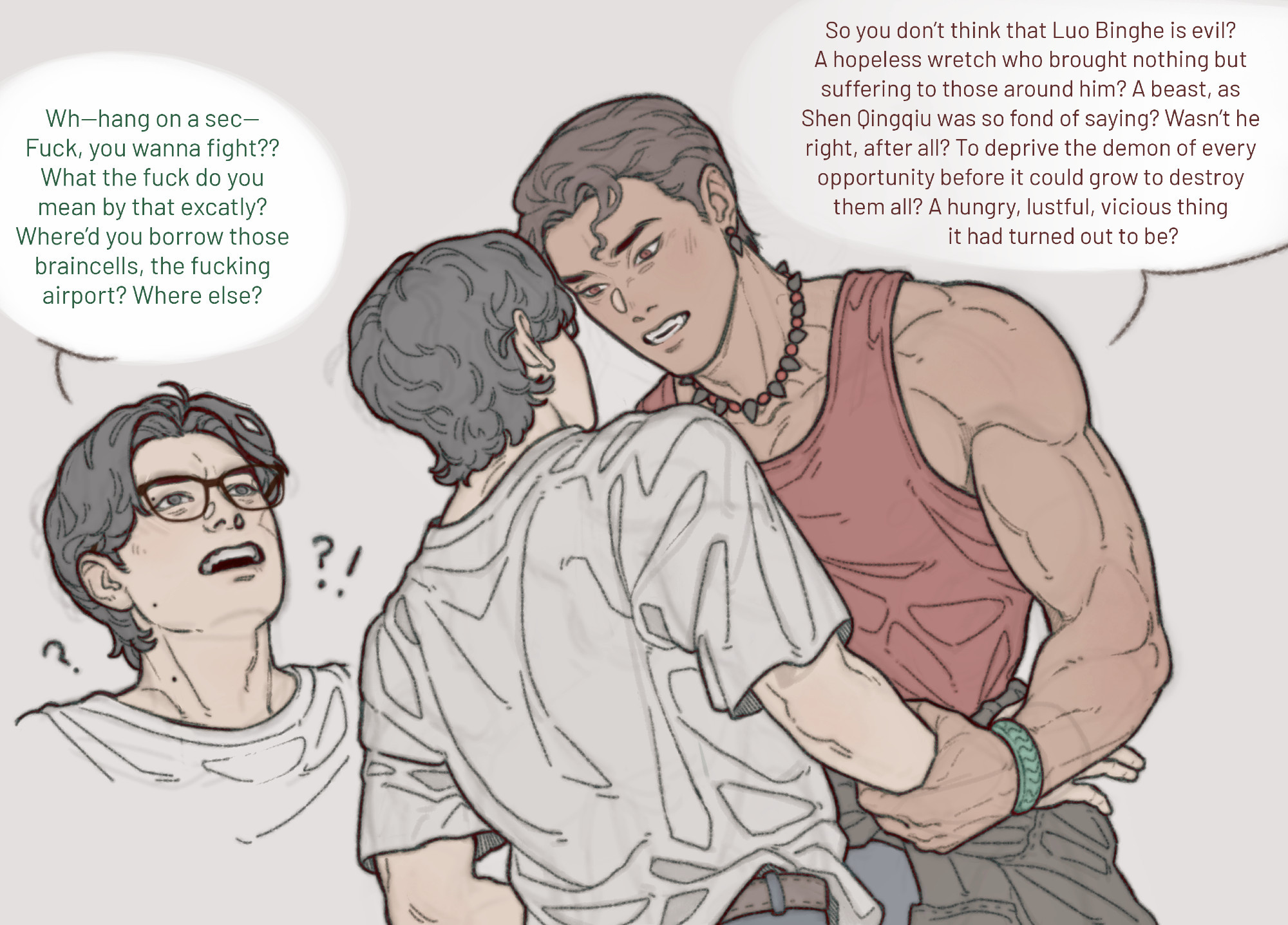 Digital art of Shen Yuan and Luo Bingge in a modern setting.

Luo Bingge is dressed like a modern man, his hair cut short and slicked back. He looks like a model. Shen Yuan is dressed casually, in a simple t-shirt and big glasses.

Luo Bingge is looming over Shen Yuan, clutching his wrist. He's staring intensely, standing too close for Shen Yuan's comfort. Shen Yuan is momentarily flustered before indignation over his favorite character getting insulted takes over.

Text (Luo Bingge): "So you don’t think that Luo Binghe is evil? A hopeless wretch who brought nothing but suffering to those around him? A beast, as Shen Qingqiu was so fond of saying? Wasn’t he right, after all? To deprive the demon of every opportunity before it could grow to destroy them all? A hungry, lustful, vicious thing it had turned out to be?"

Text (Shen Yuan): "Wh—hang on a sec—Fuck, you wanna fight?? What the fuck do you mean by that exactly? Where’d you borrow those brain cells, the fucking airport? Where else?"