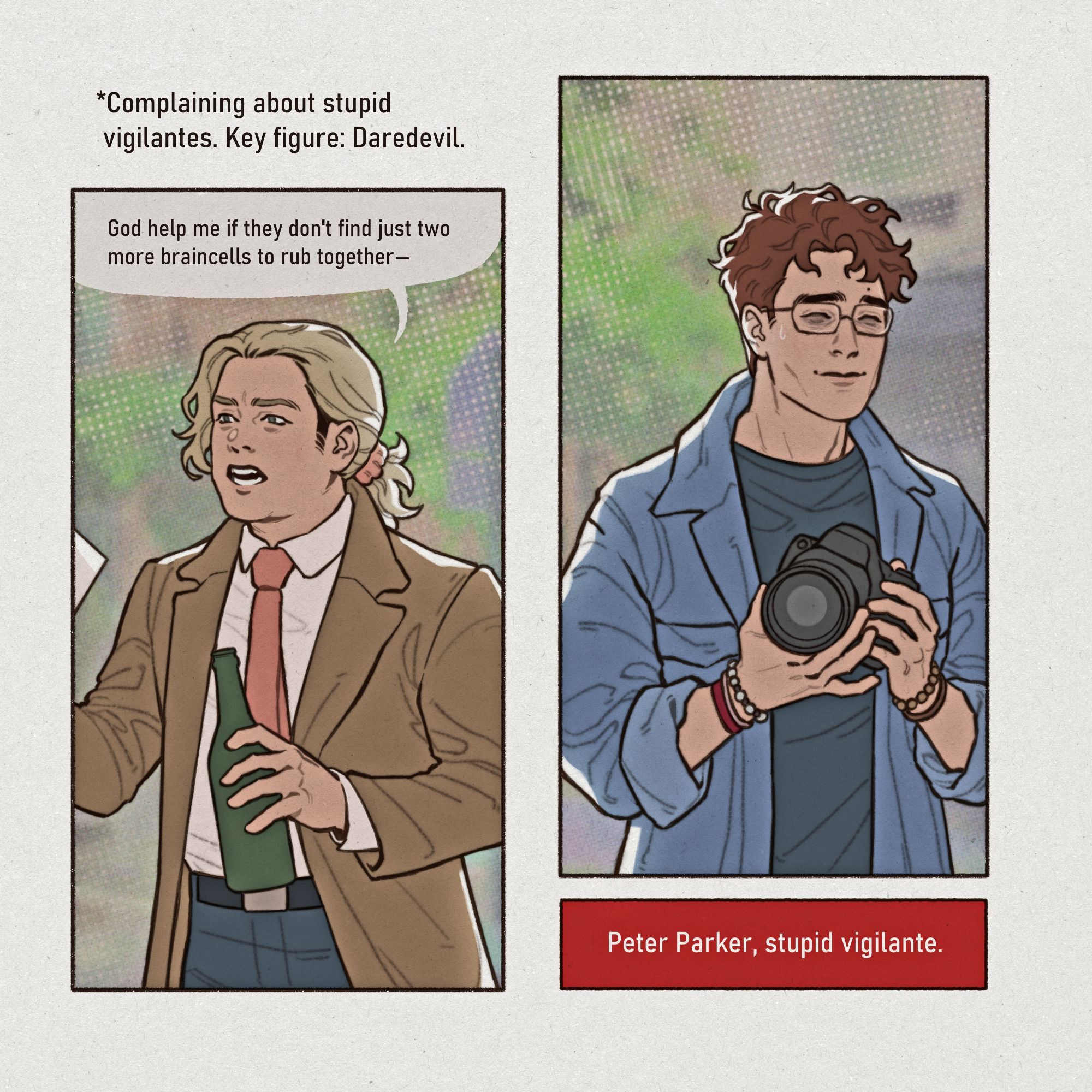 Digital comic page drawing. Foggy Nelson and Peter Parker are on a walk together, Foggy ranting and Peter listening.

1st panel: Foggy Nelson from waist up. He's dressed smartly, holding a beer bottle and papers presumably related to his work. His expression is agitated as he rants, "God help me if they don't find just two more braincells to rub together-" Text above him: *Complaining about stupid vigilantes. Key figure: Daredevil.

2nd panel: Peter Parker from waist up. He's dressed casually, holding a camera and adjusting its settings as he listens to Foggy. He's smiling awkwardly and there are bags under his eyes. Text below him: Peter Parker, stupid vigilante.